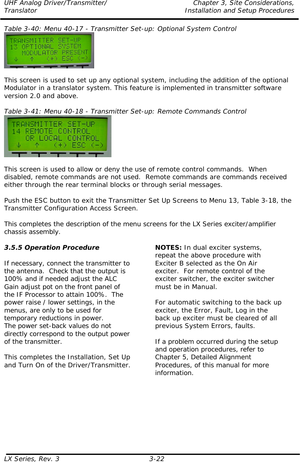 UHF Analog Driver/Transmitter/ Chapter 3, Site Considerations,  Translator Installation and Setup Procedures LX Series, Rev. 3 3-22 Table 3-40: Menu 40-17 - Transmitter Set-up: Optional System Control   This screen is used to set up any optional system, including the addition of the optional Modulator in a translator system. This feature is implemented in transmitter software version 2.0 and above.  Table 3-41: Menu 40-18 - Transmitter Set-up: Remote Commands Control   This screen is used to allow or deny the use of remote control commands.  When disabled, remote commands are not used.  Remote commands are commands received either through the rear terminal blocks or through serial messages.  Push the ESC button to exit the Transmitter Set Up Screens to Menu 13, Table 3-18, the Transmitter Configuration Access Screen.  This completes the description of the menu screens for the LX Series exciter/amplifier chassis assembly.  3.5.5 Operation Procedure  If necessary, connect the transmitter to the antenna.  Check that the output is 100% and if needed adjust the ALC Gain adjust pot on the front panel of the IF Processor to attain 100%.  The power raise / lower settings, in the menus, are only to be used for temporary reductions in power. The power set-back values do not directly correspond to the output power of the transmitter.  This completes the Installation, Set Up and Turn On of the Driver/Transmitter.  NOTES: In dual exciter systems, repeat the above procedure with Exciter B selected as the On Air exciter.  For remote control of the exciter switcher, the exciter switcher must be in Manual.  For automatic switching to the back up exciter, the Error, Fault, Log in the back up exciter must be cleared of all previous System Errors, faults.  If a problem occurred during the setup and operation procedures, refer to Chapter 5, Detailed Alignment Procedures, of this manual for more information.  