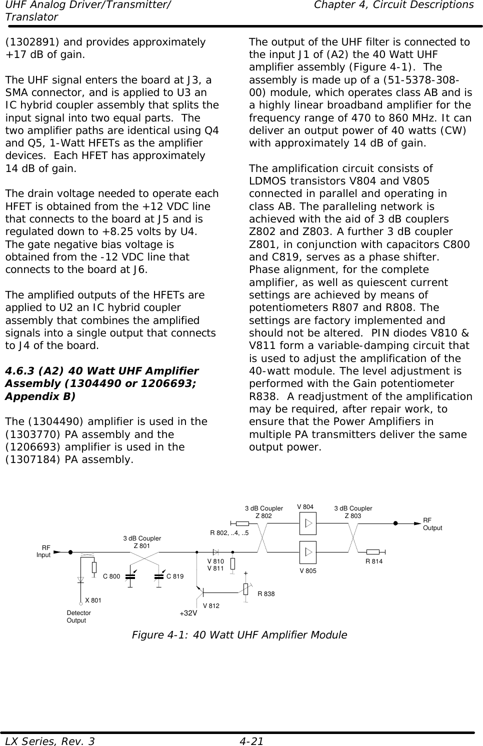 UHF Analog Driver/Transmitter/    Chapter 4, Circuit Descriptions Translator LX Series, Rev. 3    4-21 (1302891) and provides approximately +17 dB of gain.  The UHF signal enters the board at J3, a SMA connector, and is applied to U3 an IC hybrid coupler assembly that splits the input signal into two equal parts.  The two amplifier paths are identical using Q4 and Q5, 1-Watt HFETs as the amplifier devices.  Each HFET has approximately 14 dB of gain.    The drain voltage needed to operate each HFET is obtained from the +12 VDC line that connects to the board at J5 and is regulated down to +8.25 volts by U4.  The gate negative bias voltage is obtained from the -12 VDC line that connects to the board at J6.  The amplified outputs of the HFETs are applied to U2 an IC hybrid coupler assembly that combines the amplified signals into a single output that connects to J4 of the board.  4.6.3 (A2) 40 Watt UHF Amplifier Assembly (1304490 or 1206693; Appendix B)  The (1304490) amplifier is used in the (1303770) PA assembly and the (1206693) amplifier is used in the (1307184) PA assembly.  The output of the UHF filter is connected to the input J1 of (A2) the 40 Watt UHF amplifier assembly (Figure 4-1).  The assembly is made up of a (51-5378-308-00) module, which operates class AB and is a highly linear broadband amplifier for the frequency range of 470 to 860 MHz. It can deliver an output power of 40 watts (CW) with approximately 14 dB of gain.  The amplification circuit consists of LDMOS transistors V804 and V805 connected in parallel and operating in class AB. The paralleling network is achieved with the aid of 3 dB couplers Z802 and Z803. A further 3 dB coupler Z801, in conjunction with capacitors C800 and C819, serves as a phase shifter. Phase alignment, for the complete amplifier, as well as quiescent current settings are achieved by means of potentiometers R807 and R808. The settings are factory implemented and should not be altered.  PIN diodes V810 &amp; V811 form a variable-damping circuit that is used to adjust the amplification of the 40-watt module. The level adjustment is performed with the Gain potentiometer R838.  A readjustment of the amplification may be required, after repair work, to ensure that the Power Amplifiers in multiple PA transmitters deliver the same output power.     V 805V 8043 dB CouplerZ 801RFOutputRFInput R 814R 802, ..4, ..5C 800 C 819DetectorOutputX 801+32V+R 838V 810V 811V 8123 dB CouplerZ 802 3 dB CouplerZ 803 Figure 4-1: 40 Watt UHF Amplifier Module  