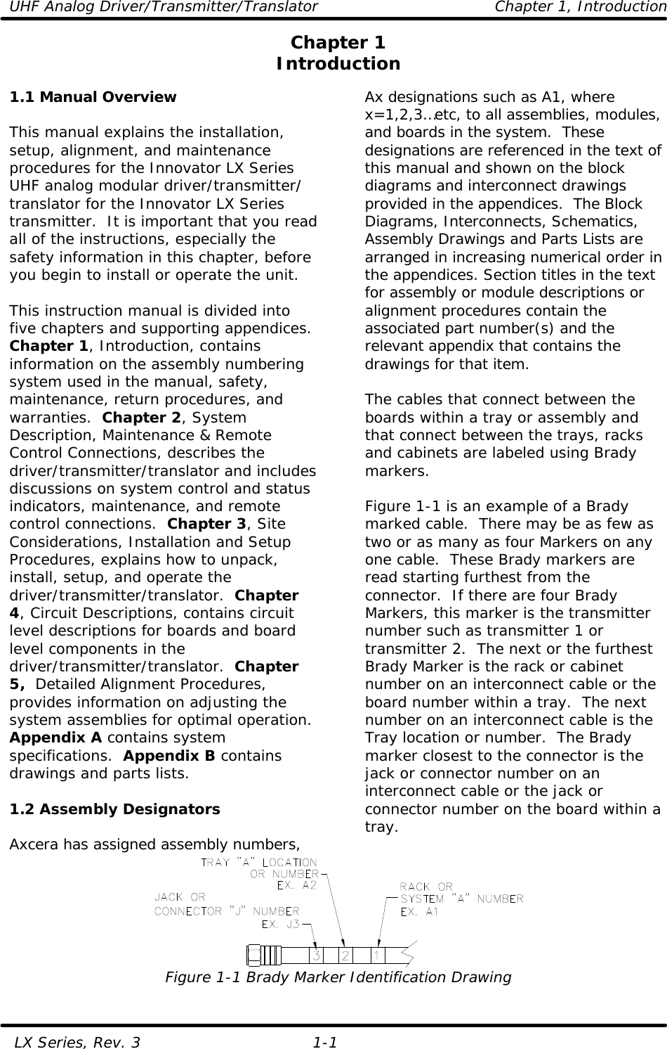 UHF Analog Driver/Transmitter/Translator Chapter 1, Introduction   LX Series, Rev. 3 1-1 Chapter 1 Introduction  1.1 Manual Overview  This manual explains the installation, setup, alignment, and maintenance procedures for the Innovator LX Series UHF analog modular driver/transmitter/ translator for the Innovator LX Series transmitter.  It is important that you read all of the instructions, especially the safety information in this chapter, before you begin to install or operate the unit.  This instruction manual is divided into five chapters and supporting appendices. Chapter 1, Introduction, contains information on the assembly numbering system used in the manual, safety, maintenance, return procedures, and warranties.  Chapter 2, System Description, Maintenance &amp; Remote Control Connections, describes the driver/transmitter/translator and includes discussions on system control and status indicators, maintenance, and remote control connections.  Chapter 3, Site Considerations, Installation and Setup Procedures, explains how to unpack, install, setup, and operate the driver/transmitter/translator.  Chapter 4, Circuit Descriptions, contains circuit level descriptions for boards and board level components in the driver/transmitter/translator.  Chapter 5,  Detailed Alignment Procedures, provides information on adjusting the system assemblies for optimal operation.  Appendix A contains system specifications.  Appendix B contains drawings and parts lists.  1.2 Assembly Designators  Axcera has assigned assembly numbers, Ax designations such as A1, where x=1,2,3…etc, to all assemblies, modules, and boards in the system.  These designations are referenced in the text of this manual and shown on the block diagrams and interconnect drawings provided in the appendices.  The Block Diagrams, Interconnects, Schematics, Assembly Drawings and Parts Lists are arranged in increasing numerical order in the appendices. Section titles in the text for assembly or module descriptions or alignment procedures contain the associated part number(s) and the relevant appendix that contains the drawings for that item.   The cables that connect between the boards within a tray or assembly and that connect between the trays, racks and cabinets are labeled using Brady markers.   Figure 1-1 is an example of a Brady marked cable.  There may be as few as two or as many as four Markers on any one cable.  These Brady markers are read starting furthest from the connector.  If there are four Brady Markers, this marker is the transmitter number such as transmitter 1 or transmitter 2.  The next or the furthest Brady Marker is the rack or cabinet number on an interconnect cable or the board number within a tray.  The next number on an interconnect cable is the Tray location or number.  The Brady marker closest to the connector is the jack or connector number on an interconnect cable or the jack or connector number on the board within a tray.  Figure 1-1 Brady Marker Identification Drawing 