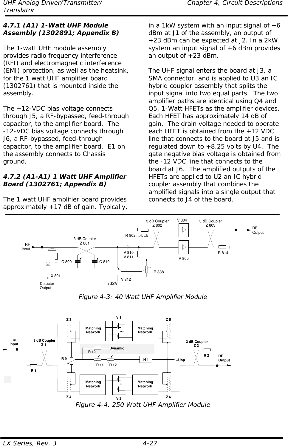 UHF Analog Driver/Transmitter/    Chapter 4, Circuit Descriptions Translator  LX Series, Rev. 3    4-27 4.7.1 (A1) 1-Watt UHF Module Assembly (1302891; Appendix B)  The 1-watt UHF module assembly provides radio frequency interference (RFI) and electromagnetic interference (EMI) protection, as well as the heatsink, for the 1 watt UHF amplifier board (1302761) that is mounted inside the assembly.   The +12-VDC bias voltage connects through J5, a RF-bypassed, feed-through capacitor, to the amplifier board.  The  -12-VDC bias voltage connects through J6, a RF-bypassed, feed-through capacitor, to the amplifier board.  E1 on the assembly connects to Chassis ground.  4.7.2 (A1-A1) 1 Watt UHF Amplifier Board (1302761; Appendix B)  The 1 watt UHF amplifier board provides approximately +17 dB of gain. Typically, in a 1kW system with an input signal of +6 dBm at J1 of the assembly, an output of +23 dBm can be expected at J2. In a 2kW system an input signal of +6 dBm provides an output of +23 dBm.  The UHF signal enters the board at J3, a SMA connector, and is applied to U3 an IC hybrid coupler assembly that splits the input signal into two equal parts.  The two amplifier paths are identical using Q4 and Q5, 1-Watt HFETs as the amplifier devices.  Each HFET has approximately 14 dB of gain.  The drain voltage needed to operate each HFET is obtained from the +12 VDC line that connects to the board at J5 and is regulated down to +8.25 volts by U4.  The gate negative bias voltage is obtained from the -12 VDC line that connects to the board at J6.  The amplified outputs of the HFETs are applied to U2 an IC hybrid coupler assembly that combines the amplified signals into a single output that connects to J4 of the board.  V 805V 8043 dB CouplerZ 801RFOutputRFInput R 814R 802, ..4, ..5C 800 C 819DetectorOutputX 801+32V+R 838V 810V 811V 8123 dB CouplerZ 802 3 dB CouplerZ 803 Figure 4-3: 40 Watt UHF Amplifier Module   V 13 dB CouplerZ 2RFOutputRFInput3 dB CouplerZ 1R 2R 1MatchingNetworkMatchingNetworkV 2MatchingNetworkMatchingNetworkZ 3 Z 5Z 4 Z 6+UopN 1R 11 R 12R 9R 10 DynamicEqualization Figure 4-4. 250 Watt UHF Amplifier Module  
