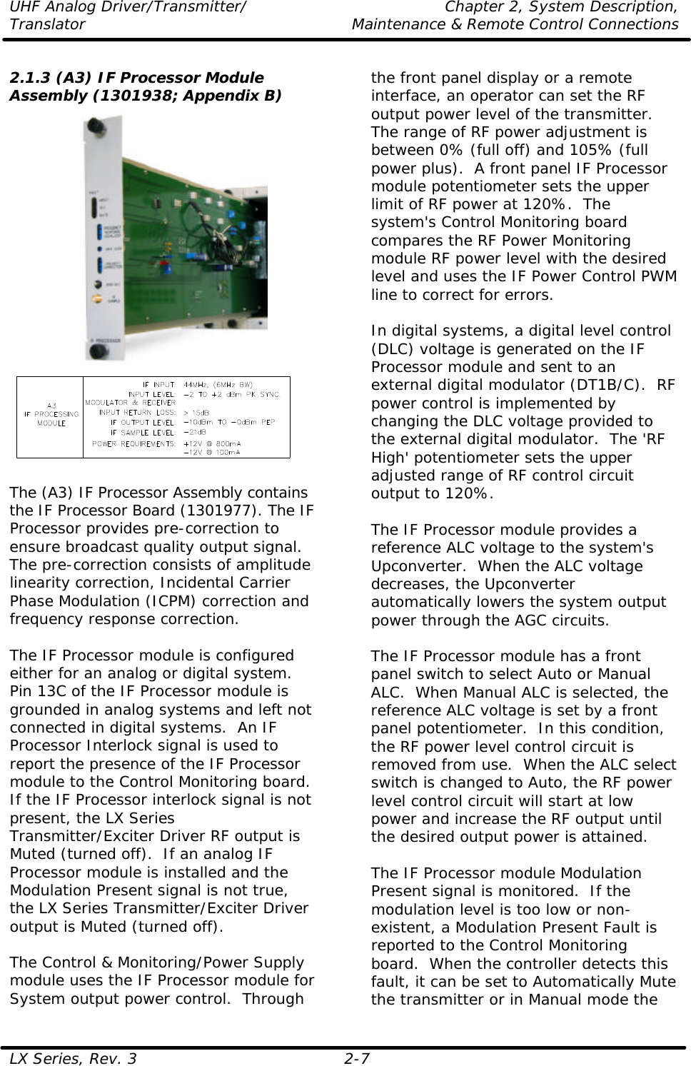 UHF Analog Driver/Transmitter/ Chapter 2, System Description, Translator Maintenance &amp; Remote Control Connections LX Series, Rev. 3 2-7  2.1.3 (A3) IF Processor Module Assembly (1301938; Appendix B)    The (A3) IF Processor Assembly contains the IF Processor Board (1301977). The IF Processor provides pre-correction to ensure broadcast quality output signal. The pre-correction consists of amplitude linearity correction, Incidental Carrier Phase Modulation (ICPM) correction and frequency response correction.  The IF Processor module is configured either for an analog or digital system.  Pin 13C of the IF Processor module is grounded in analog systems and left not connected in digital systems.  An IF Processor Interlock signal is used to report the presence of the IF Processor module to the Control Monitoring board.  If the IF Processor interlock signal is not present, the LX Series Transmitter/Exciter Driver RF output is Muted (turned off).  If an analog IF Processor module is installed and the Modulation Present signal is not true, the LX Series Transmitter/Exciter Driver output is Muted (turned off).  The Control &amp; Monitoring/Power Supply module uses the IF Processor module for System output power control.  Through the front panel display or a remote interface, an operator can set the RF output power level of the transmitter.  The range of RF power adjustment is between 0% (full off) and 105% (full power plus).  A front panel IF Processor module potentiometer sets the upper limit of RF power at 120%.  The system&apos;s Control Monitoring board compares the RF Power Monitoring module RF power level with the desired level and uses the IF Power Control PWM line to correct for errors.   In digital systems, a digital level control (DLC) voltage is generated on the IF Processor module and sent to an external digital modulator (DT1B/C).  RF power control is implemented by changing the DLC voltage provided to the external digital modulator.  The &apos;RF High&apos; potentiometer sets the upper adjusted range of RF control circuit output to 120%.   The IF Processor module provides a reference ALC voltage to the system&apos;s Upconverter.  When the ALC voltage decreases, the Upconverter automatically lowers the system output power through the AGC circuits.  The IF Processor module has a front panel switch to select Auto or Manual ALC.  When Manual ALC is selected, the reference ALC voltage is set by a front panel potentiometer.  In this condition, the RF power level control circuit is removed from use.  When the ALC select switch is changed to Auto, the RF power level control circuit will start at low power and increase the RF output until the desired output power is attained.  The IF Processor module Modulation Present signal is monitored.  If the modulation level is too low or non-existent, a Modulation Present Fault is reported to the Control Monitoring board.  When the controller detects this fault, it can be set to Automatically Mute the transmitter or in Manual mode the 