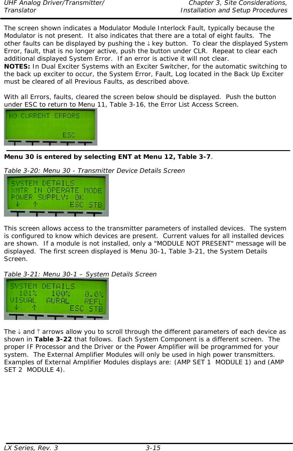 UHF Analog Driver/Transmitter/ Chapter 3, Site Considerations,  Translator Installation and Setup Procedures LX Series, Rev. 3 3-15 The screen shown indicates a Modulator Module Interlock Fault, typically because the Modulator is not present.  It also indicates that there are a total of eight faults.  The other faults can be displayed by pushing the ↓ key button.  To clear the displayed System Error, fault, that is no longer active, push the button under CLR.  Repeat to clear each additional displayed System Error.  If an error is active it will not clear. NOTES: In Dual Exciter Systems with an Exciter Switcher, for the automatic switching to the back up exciter to occur, the System Error, Fault, Log located in the Back Up Exciter must be cleared of all Previous Faults, as described above.  With all Errors, faults, cleared the screen below should be displayed.  Push the button under ESC to return to Menu 11, Table 3-16, the Error List Access Screen.   Menu 30 is entered by selecting ENT at Menu 12, Table 3-7.  Table 3-20: Menu 30 - Transmitter Device Details Screen   This screen allows access to the transmitter parameters of installed devices.  The system is configured to know which devices are present.  Current values for all installed devices are shown.  If a module is not installed, only a &quot;MODULE NOT PRESENT&quot; message will be displayed.  The first screen displayed is Menu 30-1, Table 3-21, the System Details Screen.  Table 3-21: Menu 30-1 – System Details Screen   The ↓ and ↑ arrows allow you to scroll through the different parameters of each device as shown in Table 3-22 that follows.  Each System Component is a different screen.  The proper IF Processor and the Driver or the Power Amplifier will be programmed for your system.  The External Amplifier Modules will only be used in high power transmitters.  Examples of External Amplifier Modules displays are: (AMP SET 1  MODULE 1) and (AMP SET 2  MODULE 4). 