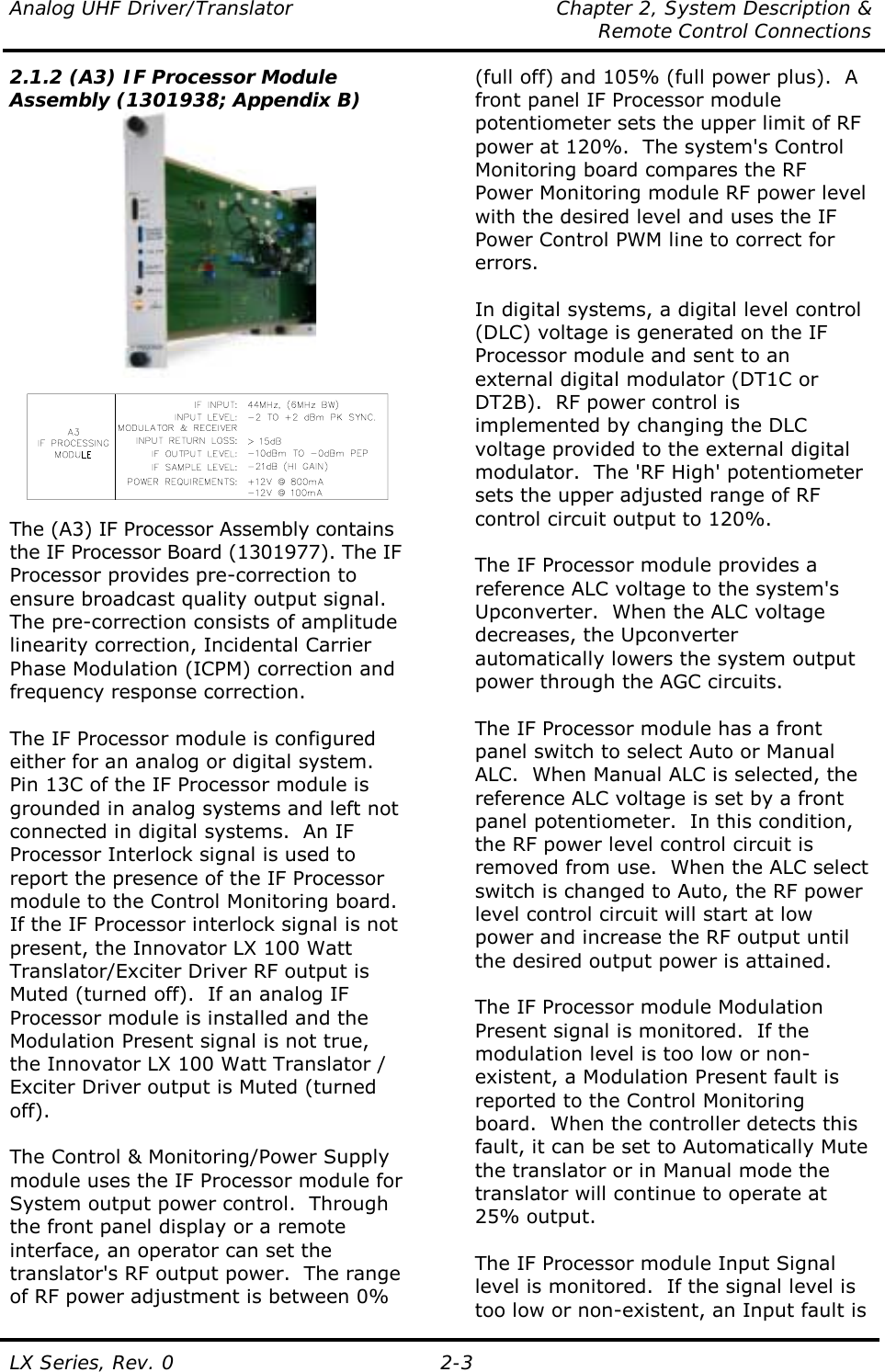 Analog UHF Driver/Translator  Chapter 2, System Description &amp;   Remote Control Connections LX Series, Rev. 0  2-3 2.1.2 (A3) IF Processor Module Assembly (1301938; Appendix B)   The (A3) IF Processor Assembly contains the IF Processor Board (1301977). The IF Processor provides pre-correction to ensure broadcast quality output signal. The pre-correction consists of amplitude linearity correction, Incidental Carrier Phase Modulation (ICPM) correction and frequency response correction.  The IF Processor module is configured either for an analog or digital system.  Pin 13C of the IF Processor module is grounded in analog systems and left not connected in digital systems.  An IF Processor Interlock signal is used to report the presence of the IF Processor module to the Control Monitoring board.  If the IF Processor interlock signal is not present, the Innovator LX 100 Watt Translator/Exciter Driver RF output is Muted (turned off).  If an analog IF Processor module is installed and the Modulation Present signal is not true, the Innovator LX 100 Watt Translator / Exciter Driver output is Muted (turned off).  The Control &amp; Monitoring/Power Supply module uses the IF Processor module for System output power control.  Through the front panel display or a remote interface, an operator can set the translator&apos;s RF output power.  The range of RF power adjustment is between 0% (full off) and 105% (full power plus).  A front panel IF Processor module potentiometer sets the upper limit of RF power at 120%.  The system&apos;s Control Monitoring board compares the RF Power Monitoring module RF power level with the desired level and uses the IF Power Control PWM line to correct for errors.   In digital systems, a digital level control (DLC) voltage is generated on the IF Processor module and sent to an external digital modulator (DT1C or DT2B).  RF power control is implemented by changing the DLC voltage provided to the external digital modulator.  The &apos;RF High&apos; potentiometer sets the upper adjusted range of RF control circuit output to 120%.   The IF Processor module provides a reference ALC voltage to the system&apos;s Upconverter.  When the ALC voltage decreases, the Upconverter automatically lowers the system output power through the AGC circuits.  The IF Processor module has a front panel switch to select Auto or Manual ALC.  When Manual ALC is selected, the reference ALC voltage is set by a front panel potentiometer.  In this condition, the RF power level control circuit is removed from use.  When the ALC select switch is changed to Auto, the RF power level control circuit will start at low power and increase the RF output until the desired output power is attained.  The IF Processor module Modulation Present signal is monitored.  If the modulation level is too low or non-existent, a Modulation Present fault is reported to the Control Monitoring board.  When the controller detects this fault, it can be set to Automatically Mute the translator or in Manual mode the translator will continue to operate at 25% output.   The IF Processor module Input Signal level is monitored.  If the signal level is too low or non-existent, an Input fault is 