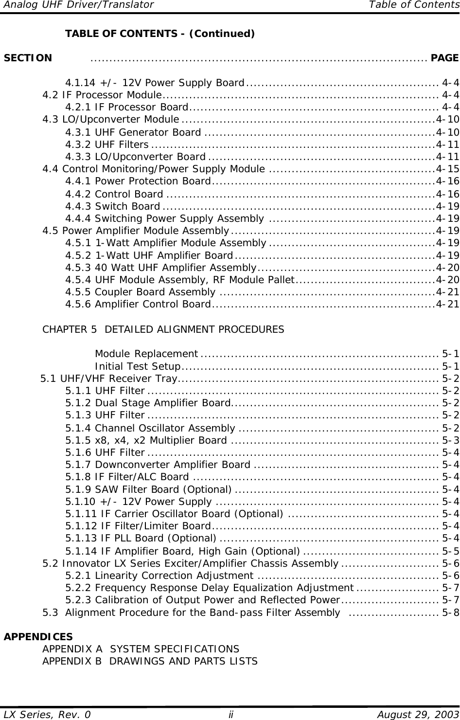 Analog UHF Driver/Translator    Table of Contents  LX Series, Rev. 0    August 29, 2003 ii     TABLE OF CONTENTS - (Continued)  SECTION    ......................................................................................... PAGE            4.1.14 +/- 12V Power Supply Board................................................... 4-4  4.2 IF Processor Module......................................................................... 4-4     4.2.1 IF Processor Board.................................................................. 4-4  4.3 LO/Upconverter Module ...................................................................4-10     4.3.1 UHF Generator Board .............................................................4-10     4.3.2 UHF Filters ...........................................................................4-11     4.3.3 LO/Upconverter Board ............................................................4-11  4.4 Control Monitoring/Power Supply Module ............................................4-15     4.4.1 Power Protection Board...........................................................4-16     4.4.2 Control Board .......................................................................4-16     4.4.3 Switch Board ........................................................................4-19     4.4.4 Switching Power Supply Assembly ............................................4-19  4.5 Power Amplifier Module Assembly......................................................4-19     4.5.1 1-Watt Amplifier Module Assembly ............................................4-19     4.5.2 1-Watt UHF Amplifier Board.....................................................4-19     4.5.3 40 Watt UHF Amplifier Assembly...............................................4-20     4.5.4 UHF Module Assembly, RF Module Pallet.....................................4-20     4.5.5 Coupler Board Assembly .........................................................4-21     4.5.6 Amplifier Control Board...........................................................4-21   CHAPTER 5  DETAILED ALIGNMENT PROCEDURES          Module Replacement ............................................................... 5-1         Initial Test Setup.................................................................... 5-1 5.1 UHF/VHF Receiver Tray..................................................................... 5-2     5.1.1 UHF Filter ............................................................................. 5-2     5.1.2 Dual Stage Amplifier Board....................................................... 5-2     5.1.3 UHF Filter ............................................................................. 5-2     5.1.4 Channel Oscillator Assembly ..................................................... 5-2     5.1.5 x8, x4, x2 Multiplier Board ....................................................... 5-3     5.1.6 UHF Filter ............................................................................. 5-4     5.1.7 Downconverter Amplifier Board ................................................. 5-4     5.1.8 IF Filter/ALC Board ................................................................. 5-4     5.1.9 SAW Filter Board (Optional) ...................................................... 5-4     5.1.10 +/- 12V Power Supply ........................................................... 5-4     5.1.11 IF Carrier Oscillator Board (Optional) ........................................ 5-4     5.1.12 IF Filter/Limiter Board............................................................ 5-4     5.1.13 IF PLL Board (Optional) .......................................................... 5-4     5.1.14 IF Amplifier Board, High Gain (Optional) .................................... 5-5  5.2 Innovator LX Series Exciter/Amplifier Chassis Assembly .......................... 5-6     5.2.1 Linearity Correction Adjustment ................................................ 5-6     5.2.2 Frequency Response Delay Equalization Adjustment ...................... 5-7     5.2.3 Calibration of Output Power and Reflected Power.......................... 5-7  5.3  Alignment Procedure for the Band-pass Filter Assembly ........................ 5-8  APPENDICES  APPENDIX A  SYSTEM SPECIFICATIONS  APPENDIX B  DRAWINGS AND PARTS LISTS 