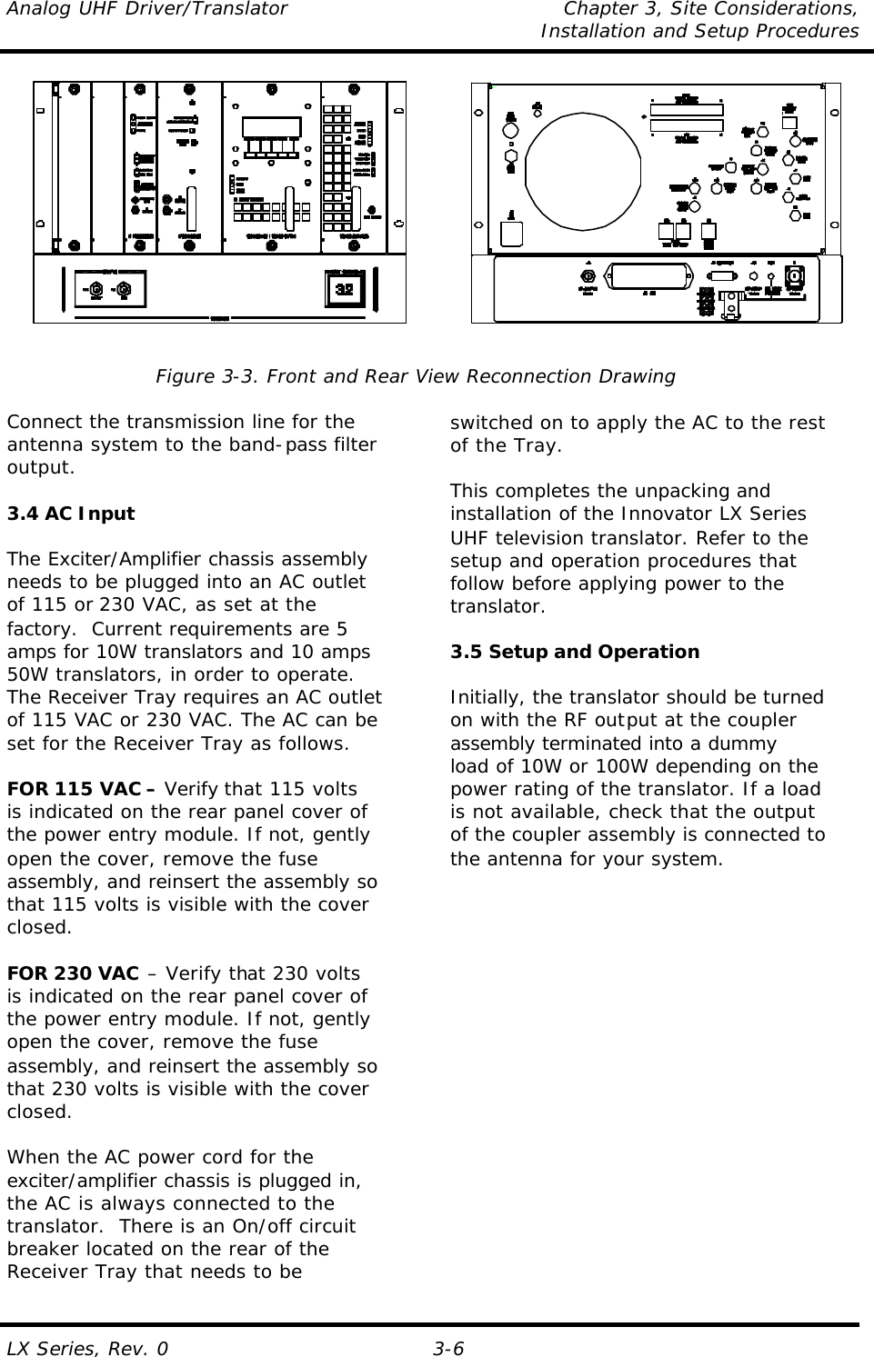 Analog UHF Driver/Translator Chapter 3, Site Considerations,   Installation and Setup Procedures  LX Series, Rev. 0 3-6             Figure 3-3. Front and Rear View Reconnection Drawing  Connect the transmission line for the antenna system to the band-pass filter output.   3.4 AC Input  The Exciter/Amplifier chassis assembly needs to be plugged into an AC outlet of 115 or 230 VAC, as set at the factory.  Current requirements are 5 amps for 10W translators and 10 amps 50W translators, in order to operate.  The Receiver Tray requires an AC outlet of 115 VAC or 230 VAC. The AC can be set for the Receiver Tray as follows.  FOR 115 VAC – Verify that 115 volts is indicated on the rear panel cover of the power entry module. If not, gently open the cover, remove the fuse assembly, and reinsert the assembly so that 115 volts is visible with the cover closed.  FOR 230 VAC – Verify that 230 volts is indicated on the rear panel cover of the power entry module. If not, gently open the cover, remove the fuse assembly, and reinsert the assembly so that 230 volts is visible with the cover closed.  When the AC power cord for the exciter/amplifier chassis is plugged in, the AC is always connected to the translator.  There is an On/off circuit  breaker located on the rear of the  Receiver Tray that needs to be    switched on to apply the AC to the rest of the Tray.  This completes the unpacking and installation of the Innovator LX Series UHF television translator. Refer to the setup and operation procedures that follow before applying power to the translator.  3.5 Setup and Operation  Initially, the translator should be turned on with the RF output at the coupler assembly terminated into a dummy load of 10W or 100W depending on the power rating of the translator. If a load is not available, check that the output of the coupler assembly is connected to the antenna for your system. 