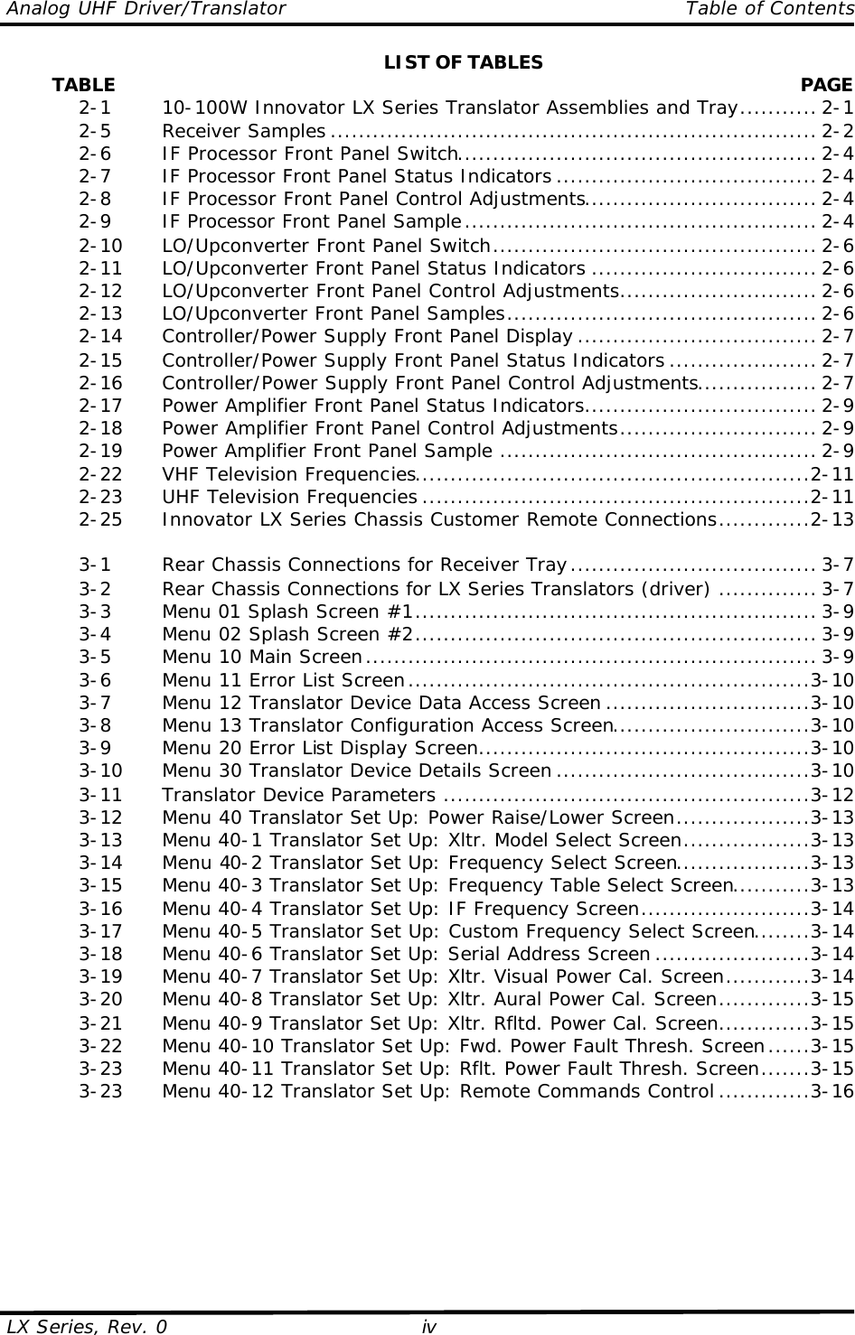 Analog UHF Driver/Translator    Table of Contents  LX Series, Rev. 0 iv LIST OF TABLES         TABLE  PAGE  2-1   10-100W Innovator LX Series Translator Assemblies and Tray........... 2-1  2-5   Receiver Samples ..................................................................... 2-2  2-6   IF Processor Front Panel Switch................................................... 2-4  2-7   IF Processor Front Panel Status Indicators ..................................... 2-4  2-8   IF Processor Front Panel Control Adjustments................................. 2-4  2-9   IF Processor Front Panel Sample.................................................. 2-4  2-10 LO/Upconverter Front Panel Switch.............................................. 2-6  2-11 LO/Upconverter Front Panel Status Indicators ................................ 2-6  2-12 LO/Upconverter Front Panel Control Adjustments............................ 2-6  2-13 LO/Upconverter Front Panel Samples............................................ 2-6  2-14 Controller/Power Supply Front Panel Display .................................. 2-7  2-15 Controller/Power Supply Front Panel Status Indicators ..................... 2-7  2-16 Controller/Power Supply Front Panel Control Adjustments................. 2-7  2-17 Power Amplifier Front Panel Status Indicators................................. 2-9  2-18 Power Amplifier Front Panel Control Adjustments............................ 2-9  2-19 Power Amplifier Front Panel Sample ............................................. 2-9  2-22 VHF Television Frequencies........................................................2-11  2-23 UHF Television Frequencies .......................................................2-11  2-25 Innovator LX Series Chassis Customer Remote Connections.............2-13     3-1   Rear Chassis Connections for Receiver Tray................................... 3-7  3-2   Rear Chassis Connections for LX Series Translators (driver) .............. 3-7  3-3   Menu 01 Splash Screen #1......................................................... 3-9  3-4   Menu 02 Splash Screen #2......................................................... 3-9  3-5   Menu 10 Main Screen................................................................ 3-9  3-6   Menu 11 Error List Screen.........................................................3-10  3-7   Menu 12 Translator Device Data Access Screen .............................3-10  3-8   Menu 13 Translator Configuration Access Screen............................3-10  3-9   Menu 20 Error List Display Screen...............................................3-10  3-10 Menu 30 Translator Device Details Screen ....................................3-10  3-11 Translator Device Parameters ....................................................3-12  3-12 Menu 40 Translator Set Up: Power Raise/Lower Screen...................3-13  3-13 Menu 40-1 Translator Set Up: Xltr. Model Select Screen..................3-13  3-14 Menu 40-2 Translator Set Up: Frequency Select Screen...................3-13  3-15 Menu 40-3 Translator Set Up: Frequency Table Select Screen...........3-13  3-16 Menu 40-4 Translator Set Up: IF Frequency Screen........................3-14  3-17 Menu 40-5 Translator Set Up: Custom Frequency Select Screen........3-14  3-18 Menu 40-6 Translator Set Up: Serial Address Screen ......................3-14  3-19 Menu 40-7 Translator Set Up: Xltr. Visual Power Cal. Screen............3-14  3-20 Menu 40-8 Translator Set Up: Xltr. Aural Power Cal. Screen.............3-15  3-21 Menu 40-9 Translator Set Up: Xltr. Rfltd. Power Cal. Screen.............3-15  3-22 Menu 40-10 Translator Set Up: Fwd. Power Fault Thresh. Screen......3-15  3-23 Menu 40-11 Translator Set Up: Rflt. Power Fault Thresh. Screen.......3-15  3-23 Menu 40-12 Translator Set Up: Remote Commands Control .............3-16         