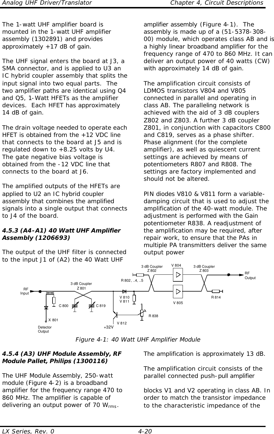 Analog UHF Driver/Translator    Chapter 4, Circuit Descriptions LX Series, Rev. 0    4-20 The 1-watt UHF amplifier board is mounted in the 1-watt UHF amplifier assembly (1302891) and provides approximately +17 dB of gain.  The UHF signal enters the board at J3, a SMA connector, and is applied to U3 an IC hybrid coupler assembly that splits the input signal into two equal parts.  The two amplifier paths are identical using Q4 and Q5, 1-Watt HFETs as the amplifier devices.  Each HFET has approximately 14 dB of gain.    The drain voltage needed to operate each HFET is obtained from the +12 VDC line that connects to the board at J5 and is regulated down to +8.25 volts by U4.  The gate negative bias voltage is obtained from the -12 VDC line that connects to the board at J6.  The amplified outputs of the HFETs are applied to U2 an IC hybrid coupler assembly that combines the amplified signals into a single output that connects to J4 of the board.  4.5.3 (A4-A1) 40 Watt UHF Amplifier Assembly (1206693)  The output of the UHF filter is connected to the input J1 of (A2) the 40 Watt UHF amplifier assembly (Figure 4-1).  The assembly is made up of a (51-5378-308-00) module, which operates class AB and is a highly linear broadband amplifier for the frequency range of 470 to 860 MHz. It can deliver an output power of 40 watts (CW) with approximately 14 dB of gain.  The amplification circuit consists of LDMOS transistors V804 and V805 connected in parallel and operating in class AB. The paralleling network is achieved with the aid of 3 dB couplers Z802 and Z803. A further 3 dB coupler Z801, in conjunction with capacitors C800 and C819, serves as a phase shifter. Phase alignment (for the complete amplifier), as well as quiescent current settings are achieved by means of potentiometers R807 and R808. The settings are factory implemented and should not be altered.  PIN diodes V810 &amp; V811 form a variable-damping circuit that is used to adjust the amplification of the 40-watt module. The adjustment is performed with the Gain potentiometer R838. A readjustment of the amplification may be required, after repair work, to ensure that the PAs in multiple PA transmitters deliver the same output power V 805V 8043 dB CouplerZ 801RFOutputRFInput R 814R 802, ..4, ..5C 800 C 819DetectorOutputX 801+32V+R 838V 810V 811V 8123 dB CouplerZ 802 3 dB CouplerZ 803 Figure 4-1: 40 Watt UHF Amplifier Module  4.5.4 (A3) UHF Module Assembly, RF Module Pallet, Philips (1300116)  The UHF Module Assembly, 250-watt module (Figure 4-2) is a broadband amplifier for the frequency range 470 to 860 MHz. The amplifier is capable of delivering an output power of 70 Wrms. The amplification is approximately 13 dB.  The amplification circuit consists of the parallel connected push-pull amplifier   blocks V1 and V2 operating in class AB. In order to match the transistor impedance to the characteristic impedance of the 