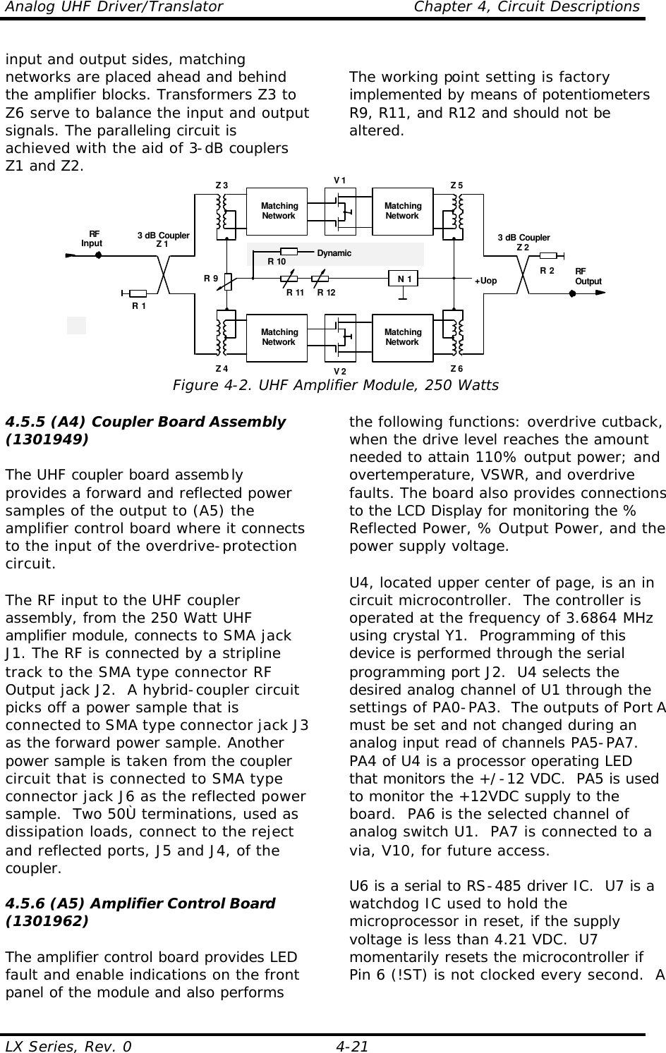 Analog UHF Driver/Translator    Chapter 4, Circuit Descriptions LX Series, Rev. 0    4-21 input and output sides, matching networks are placed ahead and behind the amplifier blocks. Transformers Z3 to Z6 serve to balance the input and output signals. The paralleling circuit is achieved with the aid of 3-dB couplers Z1 and Z2.  The working point setting is factory implemented by means of potentiometers R9, R11, and R12 and should not be altered.  V 13 dB CouplerZ 2RFOutputRFInput 3 dB CouplerZ 1R 2R 1MatchingNetworkMatchingNetworkV 2MatchingNetworkMatchingNetworkZ 3 Z 5Z 4 Z 6+UopN 1R 11 R 12R 9R 10 DynamicEqualization Figure 4-2. UHF Amplifier Module, 250 Watts 4.5.5 (A4) Coupler Board Assembly (1301949)  The UHF coupler board assembly provides a forward and reflected power samples of the output to (A5) the amplifier control board where it connects to the input of the overdrive-protection circuit.  The RF input to the UHF coupler assembly, from the 250 Watt UHF amplifier module, connects to SMA jack J1. The RF is connected by a stripline track to the SMA type connector RF Output jack J2.  A hybrid-coupler circuit picks off a power sample that is connected to SMA type connector jack J3 as the forward power sample. Another power sample is taken from the coupler circuit that is connected to SMA type connector jack J6 as the reflected power sample.  Two 50Ù terminations, used as dissipation loads, connect to the reject and reflected ports, J5 and J4, of the coupler.  4.5.6 (A5) Amplifier Control Board (1301962)  The amplifier control board provides LED fault and enable indications on the front panel of the module and also performs the following functions: overdrive cutback, when the drive level reaches the amount needed to attain 110% output power; and overtemperature, VSWR, and overdrive faults. The board also provides connections to the LCD Display for monitoring the % Reflected Power, % Output Power, and the power supply voltage.  U4, located upper center of page, is an in circuit microcontroller.  The controller is operated at the frequency of 3.6864 MHz using crystal Y1.  Programming of this device is performed through the serial programming port J2.  U4 selects the desired analog channel of U1 through the settings of PA0-PA3.  The outputs of Port A must be set and not changed during an analog input read of channels PA5-PA7.  PA4 of U4 is a processor operating LED that monitors the +/-12 VDC.  PA5 is used to monitor the +12VDC supply to the board.  PA6 is the selected channel of analog switch U1.  PA7 is connected to a via, V10, for future access.  U6 is a serial to RS-485 driver IC.  U7 is a watchdog IC used to hold the microprocessor in reset, if the supply voltage is less than 4.21 VDC.  U7 momentarily resets the microcontroller if Pin 6 (!ST) is not clocked every second.  A 