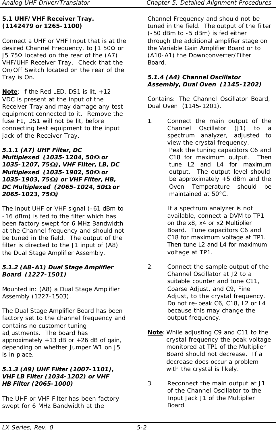 Analog UHF Driver/Translator Chapter 5, Detailed Alignment Procedures  LX Series, Rev. 0 5-2 5.1 UHF/VHF Receiver Tray. (1142479 or 1265-1100)  Connect a UHF or VHF Input that is at the desired Channel Frequency, to J1 50Ω or J5 75Ω located on the rear of the (A7) VHF/UHF Receiver Tray.  Check that the On/Off Switch located on the rear of the Tray is On.  Note: If the Red LED, DS1 is lit, +12 VDC is present at the input of the Receiver Tray and may damage any test equipment connected to it.  Remove the fuse F1, DS1 will not be lit, before connecting test equipment to the input jack of the Receiver Tray.  5.1.1 (A7) UHF Filter, DC Multiplexed  (1035-1204, 50ΩΩ or 1035-1207, 75ΩΩ), VHF Filter, LB, DC Multiplexed  (1035-1902, 50ΩΩ or 1035-1903, 75ΩΩ) or VHF Filter, HB, DC Multiplexed  (2065-1024, 50ΩΩ or 2065-1023, 75ΩΩ)  The input UHF or VHF signal (-61 dBm to -16 dBm) is fed to the filter which has been factory swept for 6 MHz Bandwidth at the Channel frequency and should not be tuned in the field.  The output of the filter is directed to the J1 input of (A8) the Dual Stage Amplifier Assembly.  5.1.2 (A8-A1) Dual Stage Amplifier Board  (1227-1501)  Mounted in: (A8) a Dual Stage Amplifier Assembly (1227-1503).  The Dual Stage Amplifier Board has been factory set to the channel frequency and contains no customer tuning adjustments.  The board has approximately +13 dB or +26 dB of gain, depending on whether Jumper W1 on J5 is in place.  5.1.3 (A9) UHF Filter (1007-1101), VHF LB Filter (1034-1202) or VHF HB Filter (2065-1000)  The UHF or VHF Filter has been factory swept for 6 MHz Bandwidth at the Channel Frequency and should not be tuned in the field.  The output of the filter (-50 dBm to -5 dBm) is fed either through the additional amplifier stage on the Variable Gain Amplifier Board or to (A10-A1) the Downconverter/Filter Board.  5.1.4 (A4) Channel Oscillator Assembly, Dual Oven  (1145-1202)  Contains: The Channel Oscillator Board, Dual Oven  (1145-1201).  1. Connect the main output of the Channel Oscillator (J1) to a spectrum analyzer, adjusted to view the crystal frequency. Peak the tuning capacitors C6 and C18 for maximum output.  Then tune L2 and L4 for maximum output.  The output level should be approximately +5 dBm and the Oven Temperature should be maintained at 50°C.   If a spectrum analyzer is not available, connect a DVM to TP1 on the x8, x4 or x2 Multiplier Board.  Tune capacitors C6 and C18 for maximum voltage at TP1.  Then tune L2 and L4 for maximum voltage at TP1.  2. Connect the sample output of the Channel Oscillator at J2 to a suitable counter and tune C11, Coarse Adjust, and C9, Fine Adjust, to the crystal frequency.  Do not re-peak C6, C18, L2 or L4 because this may change the output frequency.  Note: While adjusting C9 and C11 to the crystal frequency the peak voltage monitored at TP1 of the Multiplier Board should not decrease.  If a decrease does occur a problem with the crystal is likely.   3. Reconnect the main output at J1 of the Channel Oscillator to the Input Jack J1 of the Multiplier Board. 