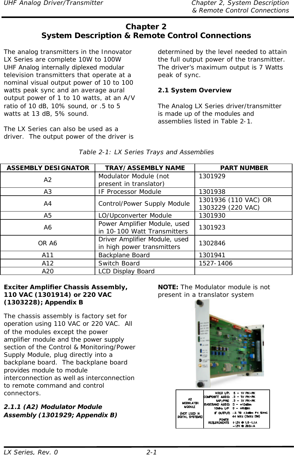 UHF Analog Driver/Transmitter Chapter 2, System Description  &amp; Remote Control Connections LX Series, Rev. 0 2-1 Chapter 2 System Description &amp; Remote Control Connections  The analog transmitters in the Innovator LX Series are complete 10W to 100W UHF Analog internally diplexed modular television transmitters that operate at a nominal visual output power of 10 to 100 watts peak sync and an average aural output power of 1 to 10 watts, at an A/V ratio of 10 dB, 10% sound, or .5 to 5 watts at 13 dB, 5% sound.  The LX Series can also be used as a driver.  The output power of the driver is determined by the level needed to attain the full output power of the transmitter. The driver’s maximum output is 7 Watts peak of sync.  2.1 System Overview  The Analog LX Series driver/transmitter is made up of the modules and assemblies listed in Table 2-1.  Table 2-1: LX Series Trays and Assemblies  ASSEMBLY DESIGNATOR TRAY/ASSEMBLY NAME PART NUMBER A2 Modulator Module (not present in translator) 1301929 A3 IF Processor Module 1301938 A4 Control/Power Supply Module 1301936 (110 VAC) OR 1303229 (220 VAC) A5 LO/Upconverter Module 1301930 A6 Power Amplifier Module, used in 10-100 Watt Transmitters 1301923 OR A6 Driver Amplifier Module, used in high power transmitters 1302846 A11 Backplane Board 1301941 A12 Switch Board 1527-1406 A20 LCD Display Board    Exciter Amplifier Chassis Assembly, 110 VAC (1301914) or 220 VAC (1303228); Appendix B  The chassis assembly is factory set for operation using 110 VAC or 220 VAC.  All of the modules except the power amplifier module and the power supply section of the Control &amp; Monitoring/Power Supply Module, plug directly into a backplane board.  The backplane board provides module to module interconnection as well as interconnection to remote command and control connectors.  2.1.1 (A2) Modulator Module Assembly (1301929; Appendix B)  NOTE: The Modulator module is not present in a translator system   