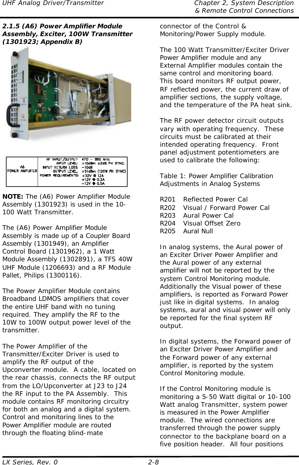 UHF Analog Driver/Transmitter Chapter 2, System Description  &amp; Remote Control Connections LX Series, Rev. 0 2-8 2.1.5 (A6) Power Amplifier Module Assembly, Exciter, 100W Transmitter (1301923; Appendix B)   NOTE: The (A6) Power Amplifier Module Assembly (1301923) is used in the 10-100 Watt Transmitter.  The (A6) Power Amplifier Module Assembly is made up of a Coupler Board Assembly (1301949), an Amplifier Control Board (1301962), a 1 Watt Module Assembly (1302891), a TFS 40W UHF Module (1206693) and a RF Module Pallet, Philips (1300116).  The Power Amplifier Module contains Broadband LDMOS amplifiers that cover the entire UHF band with no tuning required. They amplify the RF to the 10W to 100W output power level of the transmitter.  The Power Amplifier of the Transmitter/Exciter Driver is used to amplify the RF output of the Upconverter module.  A cable, located on the rear chassis, connects the RF output from the LO/Upconverter at J23 to J24 the RF input to the PA Assembly.  This module contains RF monitoring circuitry for both an analog and a digital system.  Control and monitoring lines to the Power Amplifier module are routed through the floating blind-mate connector of the Control &amp; Monitoring/Power Supply module.  The 100 Watt Transmitter/Exciter Driver Power Amplifier module and any External Amplifier modules contain the same control and monitoring board.  This board monitors RF output power, RF reflected power, the current draw of amplifier sections, the supply voltage, and the temperature of the PA heat sink.  The RF power detector circuit outputs vary with operating frequency.  These circuits must be calibrated at their intended operating frequency.  Front panel adjustment potentiometers are used to calibrate the following:  Table 1: Power Amplifier Calibration Adjustments in Analog Systems  R201 Reflected Power Cal R202 Visual / Forward Power Cal R203 Aural Power Cal R204 Visual Offset Zero R205 Aural Null  In analog systems, the Aural power of an Exciter Driver Power Amplifier and the Aural power of any external amplifier will not be reported by the system Control Monitoring module.  Additionally the Visual power of these amplifiers, is reported as Forward Power just like in digital systems.  In analog systems, aural and visual power will only be reported for the final system RF output.    In digital systems, the Forward power of an Exciter Driver Power Amplifier and the Forward power of any external amplifier, is reported by the system Control Monitoring module.   If the Control Monitoring module is monitoring a 5-50 Watt digital or 10-100 Watt analog Transmitter, system power is measured in the Power Amplifier module.  The wired connections are transferred through the power supply connector to the backplane board on a five position header.  All four positions 