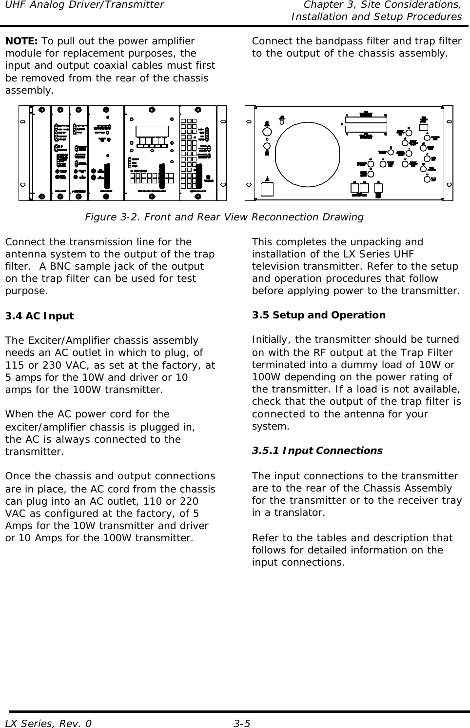 UHF Analog Driver/Transmitter Chapter 3, Site Considerations,   Installation and Setup Procedures LX Series, Rev. 0 3-5 NOTE: To pull out the power amplifier module for replacement purposes, the input and output coaxial cables must first be removed from the rear of the chassis assembly. Connect the bandpass filter and trap filter to the output of the chassis assembly.   Figure 3-2. Front and Rear View Reconnection Drawing  Connect the transmission line for the antenna system to the output of the trap filter.  A BNC sample jack of the output on the trap filter can be used for test purpose.  3.4 AC Input  The Exciter/Amplifier chassis assembly needs an AC outlet in which to plug, of 115 or 230 VAC, as set at the factory, at 5 amps for the 10W and driver or 10 amps for the 100W transmitter.  When the AC power cord for the exciter/amplifier chassis is plugged in, the AC is always connected to the transmitter.   Once the chassis and output connections are in place, the AC cord from the chassis can plug into an AC outlet, 110 or 220 VAC as configured at the factory, of 5 Amps for the 10W transmitter and driver or 10 Amps for the 100W transmitter.  This completes the unpacking and installation of the LX Series UHF television transmitter. Refer to the setup and operation procedures that follow before applying power to the transmitter.  3.5 Setup and Operation  Initially, the transmitter should be turned on with the RF output at the Trap Filter terminated into a dummy load of 10W or 100W depending on the power rating of the transmitter. If a load is not available, check that the output of the trap filter is connected to the antenna for your system.  3.5.1 Input Connections  The input connections to the transmitter are to the rear of the Chassis Assembly for the transmitter or to the receiver tray in a translator.  Refer to the tables and description that follows for detailed information on the input connections.  
