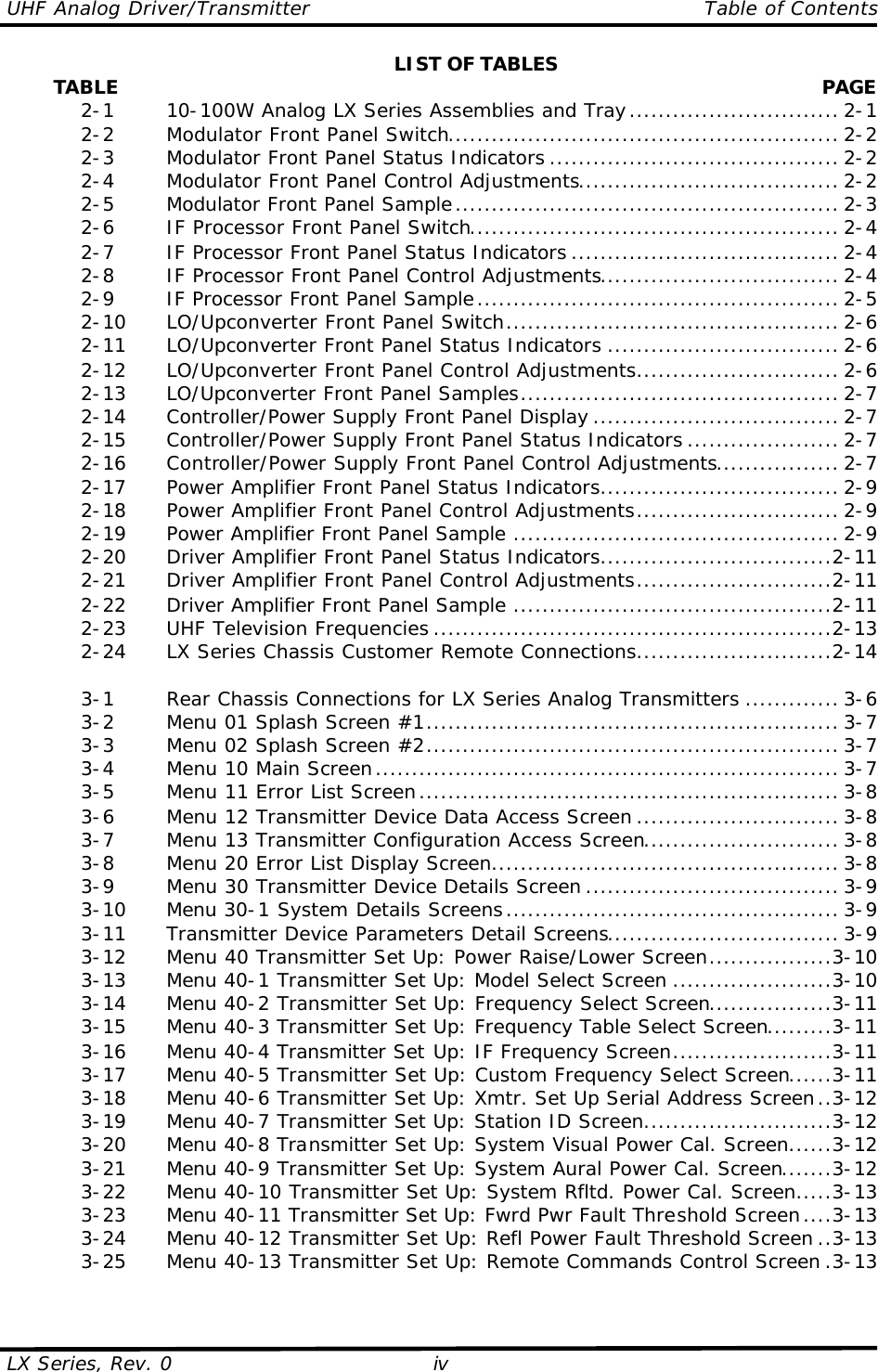 UHF Analog Driver/Transmitter    Table of Contents  LX Series, Rev. 0 iv LIST OF TABLES         TABLE  PAGE  2-1   10-100W Analog LX Series Assemblies and Tray............................. 2-1  2-2   Modulator Front Panel Switch...................................................... 2-2  2-3   Modulator Front Panel Status Indicators ........................................ 2-2  2-4   Modulator Front Panel Control Adjustments.................................... 2-2  2-5   Modulator Front Panel Sample..................................................... 2-3  2-6   IF Processor Front Panel Switch................................................... 2-4  2-7   IF Processor Front Panel Status Indicators ..................................... 2-4  2-8   IF Processor Front Panel Control Adjustments................................. 2-4  2-9   IF Processor Front Panel Sample.................................................. 2-5  2-10 LO/Upconverter Front Panel Switch.............................................. 2-6  2-11 LO/Upconverter Front Panel Status Indicators ................................ 2-6  2-12 LO/Upconverter Front Panel Control Adjustments............................ 2-6  2-13 LO/Upconverter Front Panel Samples............................................ 2-7  2-14 Controller/Power Supply Front Panel Display .................................. 2-7  2-15 Controller/Power Supply Front Panel Status Indicators ..................... 2-7  2-16 Controller/Power Supply Front Panel Control Adjustments................. 2-7  2-17 Power Amplifier Front Panel Status Indicators................................. 2-9  2-18 Power Amplifier Front Panel Control Adjustments............................ 2-9  2-19 Power Amplifier Front Panel Sample ............................................. 2-9  2-20 Driver Amplifier Front Panel Status Indicators................................2-11  2-21 Driver Amplifier Front Panel Control Adjustments...........................2-11  2-22 Driver Amplifier Front Panel Sample ............................................2-11  2-23 UHF Television Frequencies .......................................................2-13  2-24 LX Series Chassis Customer Remote Connections...........................2-14   3-1   Rear Chassis Connections for LX Series Analog Transmitters ............. 3-6  3-2   Menu 01 Splash Screen #1......................................................... 3-7  3-3   Menu 02 Splash Screen #2......................................................... 3-7  3-4   Menu 10 Main Screen................................................................ 3-7  3-5   Menu 11 Error List Screen.......................................................... 3-8  3-6   Menu 12 Transmitter Device Data Access Screen ............................ 3-8  3-7   Menu 13 Transmitter Configuration Access Screen........................... 3-8  3-8   Menu 20 Error List Display Screen................................................ 3-8  3-9   Menu 30 Transmitter Device Details Screen ................................... 3-9  3-10 Menu 30-1 System Details Screens.............................................. 3-9  3-11 Transmitter Device Parameters Detail Screens................................ 3-9  3-12 Menu 40 Transmitter Set Up: Power Raise/Lower Screen.................3-10  3-13 Menu 40-1 Transmitter Set Up: Model Select Screen ......................3-10  3-14 Menu 40-2 Transmitter Set Up: Frequency Select Screen.................3-11  3-15 Menu 40-3 Transmitter Set Up: Frequency Table Select Screen.........3-11  3-16 Menu 40-4 Transmitter Set Up: IF Frequency Screen......................3-11  3-17 Menu 40-5 Transmitter Set Up: Custom Frequency Select Screen......3-11  3-18 Menu 40-6 Transmitter Set Up: Xmtr. Set Up Serial Address Screen..3-12  3-19 Menu 40-7 Transmitter Set Up: Station ID Screen..........................3-12  3-20 Menu 40-8 Transmitter Set Up: System Visual Power Cal. Screen......3-12  3-21 Menu 40-9 Transmitter Set Up: System Aural Power Cal. Screen.......3-12  3-22 Menu 40-10 Transmitter Set Up: System Rfltd. Power Cal. Screen.....3-13  3-23 Menu 40-11 Transmitter Set Up: Fwrd Pwr Fault Threshold Screen....3-13  3-24 Menu 40-12 Transmitter Set Up: Refl Power Fault Threshold Screen ..3-13  3-25 Menu 40-13 Transmitter Set Up: Remote Commands Control Screen .3-13  