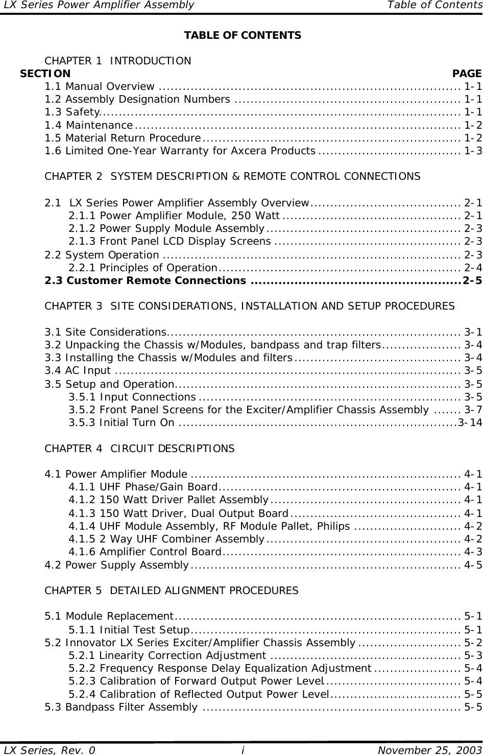 LX Series Power Amplifier Assembly    Table of Contents  LX Series, Rev. 0    November 25, 2003 i TABLE OF CONTENTS   CHAPTER 1  INTRODUCTION      SECTION    PAGE  1.1 Manual Overview ............................................................................ 1-1  1.2 Assembly Designation Numbers ......................................................... 1-1  1.3 Safety........................................................................................... 1-1  1.4 Maintenance.................................................................................. 1-2  1.5 Material Return Procedure................................................................. 1-2  1.6 Limited One-Year Warranty for Axcera Products .................................... 1-3   CHAPTER 2  SYSTEM DESCRIPTION &amp; REMOTE CONTROL CONNECTIONS   2.1  LX Series Power Amplifier Assembly Overview...................................... 2-1     2.1.1 Power Amplifier Module, 250 Watt ............................................. 2-1     2.1.2 Power Supply Module Assembly................................................. 2-3     2.1.3 Front Panel LCD Display Screens ............................................... 2-3  2.2 System Operation ........................................................................... 2-3     2.2.1 Principles of Operation............................................................. 2-4  2.3 Customer Remote Connections .....................................................2-5       CHAPTER 3  SITE CONSIDERATIONS, INSTALLATION AND SETUP PROCEDURES     3.1 Site Considerations.......................................................................... 3-1  3.2 Unpacking the Chassis w/Modules, bandpass and trap filters.................... 3-4  3.3 Installing the Chassis w/Modules and filters.......................................... 3-4  3.4 AC Input ....................................................................................... 3-5  3.5 Setup and Operation........................................................................ 3-5     3.5.1 Input Connections .................................................................. 3-5     3.5.2 Front Panel Screens for the Exciter/Amplifier Chassis Assembly ....... 3-7     3.5.3 Initial Turn On ......................................................................3-14   CHAPTER 4  CIRCUIT DESCRIPTIONS   4.1 Power Amplifier Module .................................................................... 4-1     4.1.1 UHF Phase/Gain Board............................................................. 4-1     4.1.2 150 Watt Driver Pallet Assembly................................................ 4-1     4.1.3 150 Watt Driver, Dual Output Board........................................... 4-1     4.1.4 UHF Module Assembly, RF Module Pallet, Philips ........................... 4-2     4.1.5 2 Way UHF Combiner Assembly................................................. 4-2     4.1.6 Amplifier Control Board............................................................ 4-3  4.2 Power Supply Assembly.................................................................... 4-5   CHAPTER 5  DETAILED ALIGNMENT PROCEDURES   5.1 Module Replacement........................................................................ 5-1     5.1.1 Initial Test Setup.................................................................... 5-1  5.2 Innovator LX Series Exciter/Amplifier Chassis Assembly .......................... 5-2     5.2.1 Linearity Correction Adjustment ................................................ 5-3     5.2.2 Frequency Response Delay Equalization Adjustment ...................... 5-4     5.2.3 Calibration of Forward Output Power Level................................... 5-4     5.2.4 Calibration of Reflected Output Power Level................................. 5-5  5.3 Bandpass Filter Assembly ................................................................. 5-5 