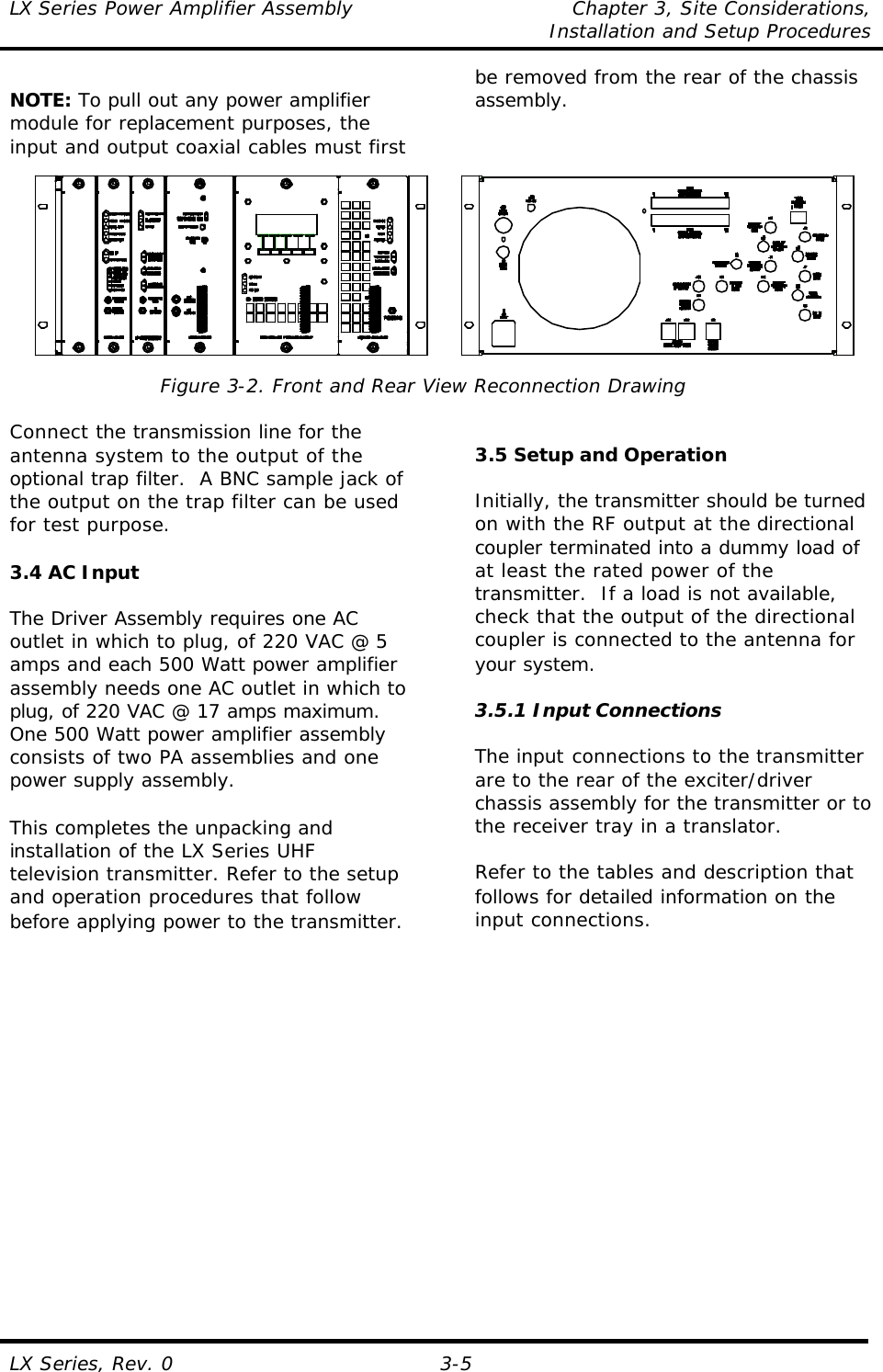 LX Series Power Amplifier Assembly Chapter 3, Site Considerations,   Installation and Setup Procedures LX Series, Rev. 0 3-5  NOTE: To pull out any power amplifier module for replacement purposes, the input and output coaxial cables must first be removed from the rear of the chassis assembly.   Figure 3-2. Front and Rear View Reconnection Drawing  Connect the transmission line for the antenna system to the output of the optional trap filter.  A BNC sample jack of the output on the trap filter can be used for test purpose.  3.4 AC Input  The Driver Assembly requires one AC outlet in which to plug, of 220 VAC @ 5 amps and each 500 Watt power amplifier assembly needs one AC outlet in which to plug, of 220 VAC @ 17 amps maximum.  One 500 Watt power amplifier assembly consists of two PA assemblies and one power supply assembly.  This completes the unpacking and installation of the LX Series UHF television transmitter. Refer to the setup and operation procedures that follow before applying power to the transmitter.     3.5 Setup and Operation  Initially, the transmitter should be turned on with the RF output at the directional coupler terminated into a dummy load of at least the rated power of the transmitter.  If a load is not available, check that the output of the directional coupler is connected to the antenna for your system.  3.5.1 Input Connections  The input connections to the transmitter are to the rear of the exciter/driver chassis assembly for the transmitter or to the receiver tray in a translator.  Refer to the tables and description that follows for detailed information on the input connections.  