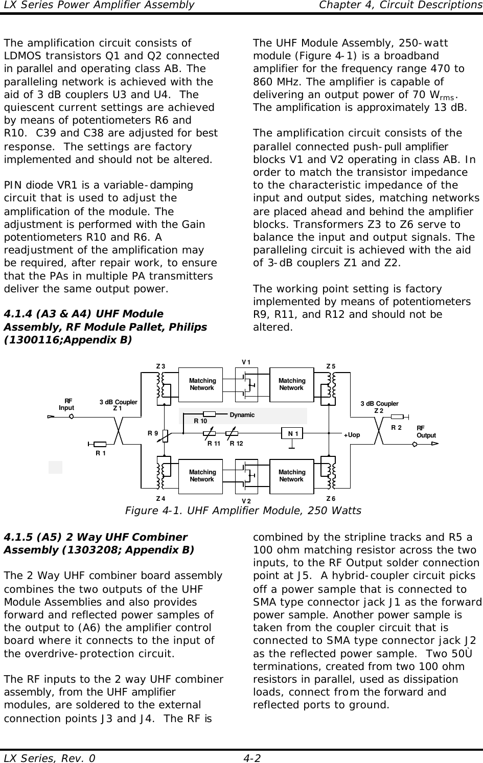 LX Series Power Amplifier Assembly    Chapter 4, Circuit Descriptions LX Series, Rev. 0    4-2 The amplification circuit consists of LDMOS transistors Q1 and Q2 connected in parallel and operating class AB. The paralleling network is achieved with the aid of 3 dB couplers U3 and U4.  The quiescent current settings are achieved by means of potentiometers R6 and R10.  C39 and C38 are adjusted for best response.  The settings are factory implemented and should not be altered.  PIN diode VR1 is a variable-damping circuit that is used to adjust the amplification of the module. The adjustment is performed with the Gain potentiometers R10 and R6. A readjustment of the amplification may be required, after repair work, to ensure that the PAs in multiple PA transmitters deliver the same output power.  4.1.4 (A3 &amp; A4) UHF Module Assembly, RF Module Pallet, Philips (1300116;Appendix B)  The UHF Module Assembly, 250-watt module (Figure 4-1) is a broadband amplifier for the frequency range 470 to 860 MHz. The amplifier is capable of delivering an output power of 70 Wrms. The amplification is approximately 13 dB.  The amplification circuit consists of the parallel connected push-pull amplifier blocks V1 and V2 operating in class AB. In order to match the transistor impedance to the characteristic impedance of the input and output sides, matching networks are placed ahead and behind the amplifier blocks. Transformers Z3 to Z6 serve to balance the input and output signals. The paralleling circuit is achieved with the aid of 3-dB couplers Z1 and Z2.  The working point setting is factory implemented by means of potentiometers R9, R11, and R12 and should not be altered.  V 13 dB CouplerZ 2RFOutputRFInput 3 dB CouplerZ 1R 2R 1MatchingNetworkMatchingNetworkV 2MatchingNetworkMatchingNetworkZ 3 Z 5Z 4 Z 6+UopN 1R 11 R 12R 9R 10 DynamicEqualization Figure 4-1. UHF Amplifier Module, 250 Watts 4.1.5 (A5) 2 Way UHF Combiner Assembly (1303208; Appendix B)  The 2 Way UHF combiner board assembly combines the two outputs of the UHF Module Assemblies and also provides forward and reflected power samples of the output to (A6) the amplifier control board where it connects to the input of the overdrive-protection circuit.  The RF inputs to the 2 way UHF combiner assembly, from the UHF amplifier modules, are soldered to the external connection points J3 and J4.  The RF is combined by the stripline tracks and R5 a 100 ohm matching resistor across the two inputs, to the RF Output solder connection point at J5.  A hybrid-coupler circuit picks off a power sample that is connected to SMA type connector jack J1 as the forward power sample. Another power sample is taken from the coupler circuit that is connected to SMA type connector jack J2 as the reflected power sample.  Two 50Ù terminations, created from two 100 ohm resistors in parallel, used as dissipation loads, connect from the forward and reflected ports to ground.  