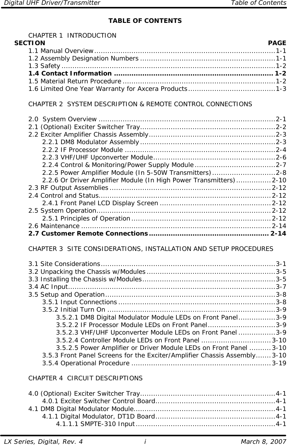 Digital UHF Driver/Transmitter    Table of Contents  LX Series, Digital, Rev. 4    March 8, 2007 i TABLE OF CONTENTS   CHAPTER 1  INTRODUCTION      SECTION    PAGE  1.1 Manual Overview...................................................................................1-1  1.2 Assembly Designation Numbers ..............................................................1-1  1.3 Safety..................................................................................................1-2  1.4 Contact Information ......................................................................... 1-2  1.5 Material Return Procedure ......................................................................1-2  1.6 Limited One Year Warranty for Axcera Products........................................1-3   CHAPTER 2  SYSTEM DESCRIPTION &amp; REMOTE CONTROL CONNECTIONS   2.0  System Overview .................................................................................2-1  2.1 (Optional) Exciter Switcher Tray..............................................................2-2  2.2 Exciter Amplifier Chassis Assembly..........................................................2-3     2.2.1 DM8 Modulator Assembly..............................................................2-3     2.2.2 IF Processor Module .....................................................................2-4     2.2.3 VHF/UHF Upconverter Module........................................................2-6     2.2.4 Control &amp; Monitoring/Power Supply Module.....................................2-7     2.2.5 Power Amplifier Module (In 5-50W Transmitters).............................2-8     2.2.6 Or Driver Amplifier Module (In High Power Transmitters)................2-10  2.3 RF Output Assemblies..........................................................................2-12  2.4 Control and Status...............................................................................2-12     2.4.1 Front Panel LCD Display Screen ...................................................2-12  2.5 System Operation................................................................................2-12     2.5.1 Principles of Operation................................................................2-12  2.6 Maintenance .......................................................................................2-14  2.7 Customer Remote Connections....................................................... 2-14       CHAPTER 3  SITE CONSIDERATIONS, INSTALLATION AND SETUP PROCEDURES     3.1 Site Considerations................................................................................3-1  3.2 Unpacking the Chassis w/Modules...........................................................3-5  3.3 Installing the Chassis w/Modules.............................................................3-5  3.4 AC Input...............................................................................................3-7  3.5 Setup and Operation..............................................................................3-8     3.5.1 Input Connections........................................................................3-8     3.5.2 Initial Turn On .............................................................................3-9     3.5.2.1 DM8 Digital Modulator Module LEDs on Front Panel.................3-9     3.5.2.2 IF Processor Module LEDs on Front Panel...............................3-9     3.5.2.3 VHF/UHF Upconverter Module LEDs on Front Panel .................3-9     3.5.2.4 Controller Module LEDs on Front Panel ................................3-10     3.5.2.5 Power Amplifier or Driver Module LEDs on Front Panel..........3-10     3.5.3 Front Panel Screens for the Exciter/Amplifier Chassis Assembly.......3-10     3.5.4 Operational Procedure ................................................................3-19   CHAPTER 4  CIRCUIT DESCRIPTIONS   4.0 (Optional) Exciter Switcher Tray..............................................................4-1     4.0.1 Exciter Switcher Control Board.......................................................4-1  4.1 DM8 Digital Modulator Module.................................................................4-1     4.1.1 Digital Modulator, DT1D Board.......................................................4-1     4.1.1.1 SMPTE-310 Input................................................................4-1 