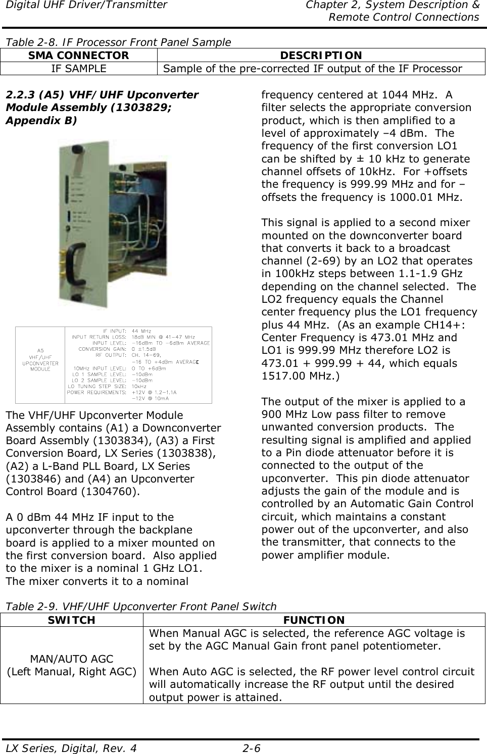 Digital UHF Driver/Transmitter  Chapter 2, System Description &amp;   Remote Control Connections LX Series, Digital, Rev. 4    2-6 Table 2-8. IF Processor Front Panel Sample SMA CONNECTOR  DESCRIPTION IF SAMPLE  Sample of the pre-corrected IF output of the IF Processor  2.2.3 (A5) VHF/UHF Upconverter Module Assembly (1303829; Appendix B)     The VHF/UHF Upconverter Module Assembly contains (A1) a Downconverter Board Assembly (1303834), (A3) a First Conversion Board, LX Series (1303838), (A2) a L-Band PLL Board, LX Series (1303846) and (A4) an Upconverter Control Board (1304760).  A 0 dBm 44 MHz IF input to the upconverter through the backplane board is applied to a mixer mounted on the first conversion board.  Also applied to the mixer is a nominal 1 GHz LO1.  The mixer converts it to a nominal frequency centered at 1044 MHz.  A filter selects the appropriate conversion product, which is then amplified to a level of approximately –4 dBm.  The frequency of the first conversion LO1 can be shifted by ± 10 kHz to generate channel offsets of 10kHz.  For +offsets the frequency is 999.99 MHz and for –offsets the frequency is 1000.01 MHz.  This signal is applied to a second mixer mounted on the downconverter board that converts it back to a broadcast channel (2-69) by an LO2 that operates in 100kHz steps between 1.1-1.9 GHz depending on the channel selected.  The LO2 frequency equals the Channel center frequency plus the LO1 frequency plus 44 MHz.  (As an example CH14+: Center Frequency is 473.01 MHz and LO1 is 999.99 MHz therefore LO2 is 473.01 + 999.99 + 44, which equals 1517.00 MHz.)  The output of the mixer is applied to a 900 MHz Low pass filter to remove unwanted conversion products.  The resulting signal is amplified and applied to a Pin diode attenuator before it is connected to the output of the upconverter.  This pin diode attenuator adjusts the gain of the module and is controlled by an Automatic Gain Control circuit, which maintains a constant power out of the upconverter, and also the transmitter, that connects to the power amplifier module.   Table 2-9. VHF/UHF Upconverter Front Panel Switch SWITCH FUNCTION MAN/AUTO AGC (Left Manual, Right AGC) When Manual AGC is selected, the reference AGC voltage is set by the AGC Manual Gain front panel potentiometer.   When Auto AGC is selected, the RF power level control circuit will automatically increase the RF output until the desired output power is attained. 