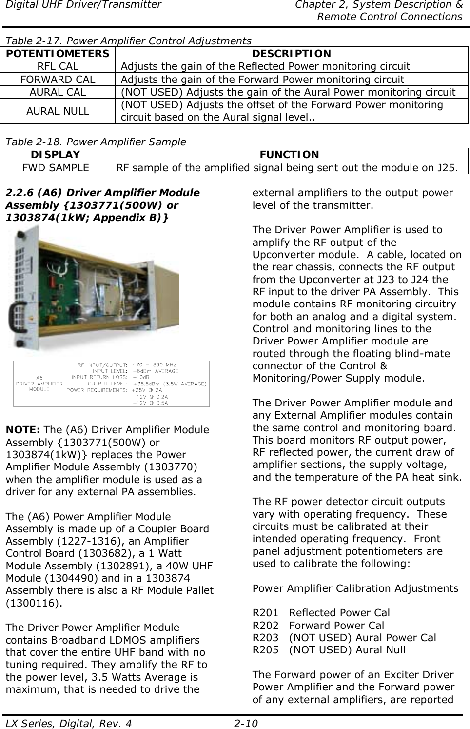 Digital UHF Driver/Transmitter  Chapter 2, System Description &amp;   Remote Control Connections LX Series, Digital, Rev. 4    2-10 Table 2-17. Power Amplifier Control Adjustments POTENTIOMETERS DESCRIPTION RFL CAL  Adjusts the gain of the Reflected Power monitoring circuit FORWARD CAL  Adjusts the gain of the Forward Power monitoring circuit AURAL CAL  (NOT USED) Adjusts the gain of the Aural Power monitoring circuit AURAL NULL  (NOT USED) Adjusts the offset of the Forward Power monitoring circuit based on the Aural signal level..  Table 2-18. Power Amplifier Sample DISPLAY FUNCTION FWD SAMPLE  RF sample of the amplified signal being sent out the module on J25.  2.2.6 (A6) Driver Amplifier Module Assembly {1303771(500W) or 1303874(1kW; Appendix B)}    NOTE: The (A6) Driver Amplifier Module Assembly {1303771(500W) or 1303874(1kW)} replaces the Power Amplifier Module Assembly (1303770) when the amplifier module is used as a driver for any external PA assemblies.  The (A6) Power Amplifier Module Assembly is made up of a Coupler Board Assembly (1227-1316), an Amplifier Control Board (1303682), a 1 Watt Module Assembly (1302891), a 40W UHF Module (1304490) and in a 1303874 Assembly there is also a RF Module Pallet (1300116).  The Driver Power Amplifier Module contains Broadband LDMOS amplifiers that cover the entire UHF band with no tuning required. They amplify the RF to the power level, 3.5 Watts Average is maximum, that is needed to drive the external amplifiers to the output power level of the transmitter.  The Driver Power Amplifier is used to amplify the RF output of the Upconverter module.  A cable, located on the rear chassis, connects the RF output from the Upconverter at J23 to J24 the RF input to the driver PA Assembly.  This module contains RF monitoring circuitry for both an analog and a digital system.  Control and monitoring lines to the Driver Power Amplifier module are routed through the floating blind-mate connector of the Control &amp; Monitoring/Power Supply module.  The Driver Power Amplifier module and any External Amplifier modules contain the same control and monitoring board.  This board monitors RF output power, RF reflected power, the current draw of amplifier sections, the supply voltage, and the temperature of the PA heat sink.  The RF power detector circuit outputs vary with operating frequency.  These circuits must be calibrated at their intended operating frequency.  Front panel adjustment potentiometers are used to calibrate the following:  Power Amplifier Calibration Adjustments  R201  Reflected Power Cal R202  Forward Power Cal R203  (NOT USED) Aural Power Cal R205  (NOT USED) Aural Null  The Forward power of an Exciter Driver Power Amplifier and the Forward power of any external amplifiers, are reported 