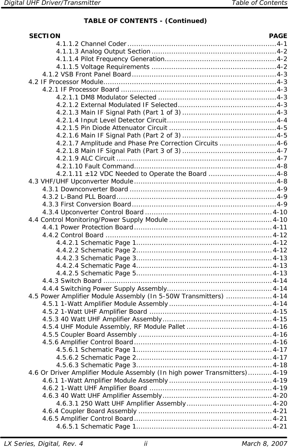 Digital UHF Driver/Transmitter    Table of Contents  LX Series, Digital, Rev. 4    March 8, 2007 iiTABLE OF CONTENTS - (Continued)              SECTION PAGE     4.1.1.2 Channel Coder....................................................................4-1     4.1.1.3 Analog Output Section.........................................................4-2     4.1.1.4 Pilot Frequency Generation...................................................4-2     4.1.1.5 Voltage Requirements .........................................................4-2     4.1.2 VSB Front Panel Board..................................................................4-3  4.2 IF Processor Module...............................................................................4-3     4.2.1 IF Processor Board .......................................................................4-3     4.2.1.1 DM8 Modulator Selected ......................................................4-3     4.2.1.2 External Modulated IF Selected.............................................4-3     4.2.1.3 Main IF Signal Path (Part 1 of 3)...........................................4-3     4.2.1.4 Input Level Detector Circuit..................................................4-4     4.2.1.5 Pin Diode Attenuator Circuit .................................................4-5     4.2.1.6 Main IF Signal Path (Part 2 of 3)...........................................4-5     4.2.1.7 Amplitude and Phase Pre Correction Circuits ..........................4-6     4.2.1.8 Main IF Signal Path (Part 3 of 3)...........................................4-7     4.2.1.9 ALC Circuit .........................................................................4-7     4.2.1.10 Fault Command.................................................................4-8     4.2.1.11 ±12 VDC Needed to Operate the Board ...............................4-8  4.3 VHF/UHF Upconverter Module.................................................................4-8     4.3.1 Downconverter Board ...................................................................4-9     4.3.2 L-Band PLL Board.........................................................................4-9     4.3.3 First Conversion Board..................................................................4-9     4.3.4 Upconverter Control Board ..........................................................4-10  4.4 Control Monitoring/Power Supply Module ...............................................4-10     4.4.1 Power Protection Board...............................................................4-11     4.4.2 Control Board ............................................................................4-12     4.4.2.1 Schematic Page 1..............................................................4-12     4.4.2.2 Schematic Page 2..............................................................4-12     4.4.2.3 Schematic Page 3..............................................................4-13     4.4.2.4 Schematic Page 4..............................................................4-13     4.4.2.5 Schematic Page 5..............................................................4-13     4.4.3 Switch Board .............................................................................4-14     4.4.4 Switching Power Supply Assembly................................................4-14  4.5 Power Amplifier Module Assembly (In 5-50W Transmitters) .....................4-14     4.5.1 1-Watt Amplifier Module Assembly...............................................4-14     4.5.2 1-Watt UHF Amplifier Board ........................................................4-15     4.5.3 40 Watt UHF Amplifier Assembly..................................................4-15     4.5.4 UHF Module Assembly, RF Module Pallet .......................................4-16     4.5.5 Coupler Board Assembly .............................................................4-16     4.5.6 Amplifier Control Board...............................................................4-16     4.5.6.1 Schematic Page 1..............................................................4-17     4.5.6.2 Schematic Page 2..............................................................4-17     4.5.6.3 Schematic Page 3..............................................................4-18  4.6 Or Driver Amplifier Module Assembly (In high power Transmitters)...........4-19     4.6.1 1-Watt Amplifier Module Assembly...............................................4-19     4.6.2 1-Watt UHF Amplifier Board ........................................................4-19     4.6.3 40 Watt UHF Amplifier Assembly..................................................4-20     4.6.3.1 250 Watt UHF Amplifier Assembly.......................................4-20     4.6.4 Coupler Board Assembly .............................................................4-21     4.6.5 Amplifier Control Board...............................................................4-21     4.6.5.1 Schematic Page 1..............................................................4-21 
