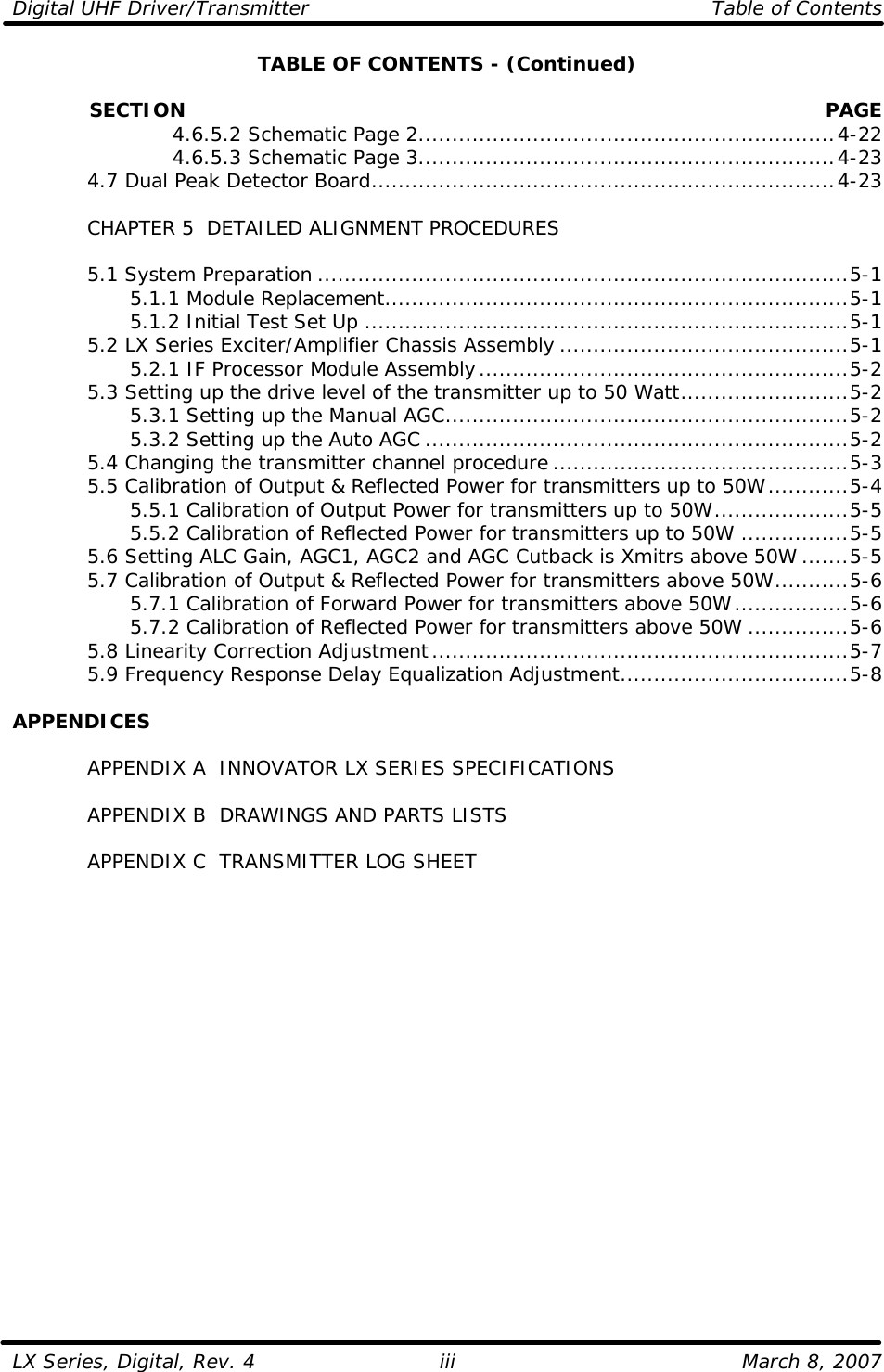 Digital UHF Driver/Transmitter    Table of Contents  LX Series, Digital, Rev. 4    March 8, 2007 iiiTABLE OF CONTENTS - (Continued)              SECTION PAGE     4.6.5.2 Schematic Page 2..............................................................4-22     4.6.5.3 Schematic Page 3..............................................................4-23  4.7 Dual Peak Detector Board.....................................................................4-23   CHAPTER 5  DETAILED ALIGNMENT PROCEDURES   5.1 System Preparation ...............................................................................5-1     5.1.1 Module Replacement.....................................................................5-1     5.1.2 Initial Test Set Up ........................................................................5-1  5.2 LX Series Exciter/Amplifier Chassis Assembly ...........................................5-1     5.2.1 IF Processor Module Assembly.......................................................5-2  5.3 Setting up the drive level of the transmitter up to 50 Watt.........................5-2     5.3.1 Setting up the Manual AGC............................................................5-2     5.3.2 Setting up the Auto AGC ...............................................................5-2  5.4 Changing the transmitter channel procedure ............................................5-3  5.5 Calibration of Output &amp; Reflected Power for transmitters up to 50W............5-4     5.5.1 Calibration of Output Power for transmitters up to 50W....................5-5     5.5.2 Calibration of Reflected Power for transmitters up to 50W ................5-5  5.6 Setting ALC Gain, AGC1, AGC2 and AGC Cutback is Xmitrs above 50W .......5-5  5.7 Calibration of Output &amp; Reflected Power for transmitters above 50W...........5-6     5.7.1 Calibration of Forward Power for transmitters above 50W.................5-6     5.7.2 Calibration of Reflected Power for transmitters above 50W ...............5-6  5.8 Linearity Correction Adjustment..............................................................5-7  5.9 Frequency Response Delay Equalization Adjustment..................................5-8  APPENDICES   APPENDIX A  INNOVATOR LX SERIES SPECIFICATIONS   APPENDIX B  DRAWINGS AND PARTS LISTS   APPENDIX C  TRANSMITTER LOG SHEET  