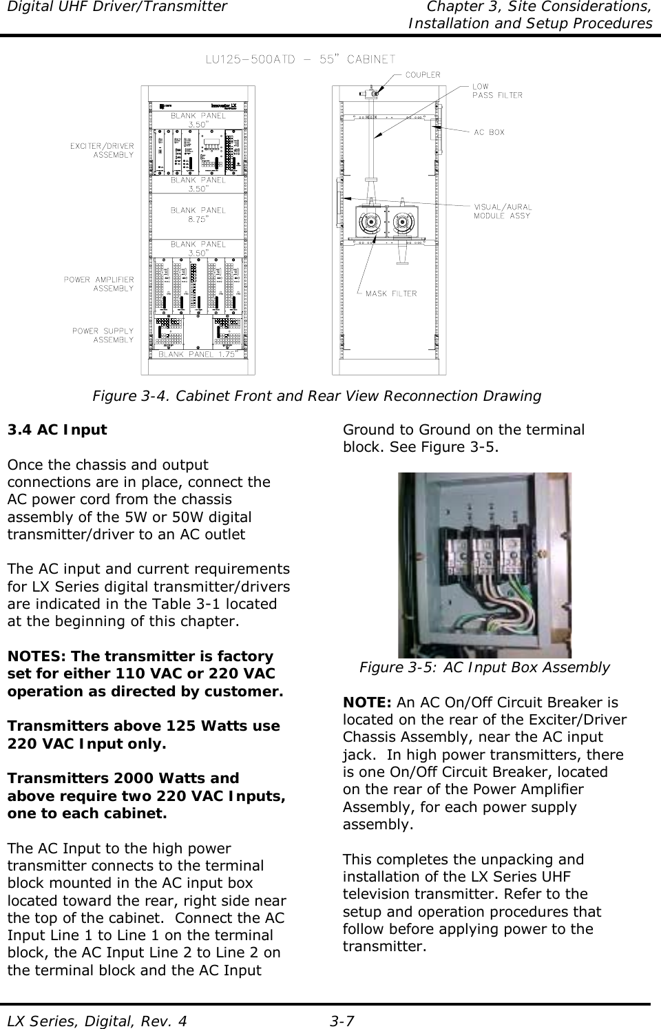 Digital UHF Driver/Transmitter  Chapter 3, Site Considerations,    Installation and Setup Procedures  LX Series, Digital, Rev. 4 3-7  Figure 3-4. Cabinet Front and Rear View Reconnection Drawing  3.4 AC Input  Once the chassis and output connections are in place, connect the AC power cord from the chassis assembly of the 5W or 50W digital transmitter/driver to an AC outlet  The AC input and current requirements for LX Series digital transmitter/drivers are indicated in the Table 3-1 located at the beginning of this chapter.  NOTES: The transmitter is factory set for either 110 VAC or 220 VAC operation as directed by customer.  Transmitters above 125 Watts use 220 VAC Input only.  Transmitters 2000 Watts and above require two 220 VAC Inputs, one to each cabinet.  The AC Input to the high power transmitter connects to the terminal block mounted in the AC input box located toward the rear, right side near the top of the cabinet.  Connect the AC Input Line 1 to Line 1 on the terminal block, the AC Input Line 2 to Line 2 on the terminal block and the AC Input Ground to Ground on the terminal block. See Figure 3-5.   Figure 3-5: AC Input Box Assembly  NOTE: An AC On/Off Circuit Breaker is located on the rear of the Exciter/Driver Chassis Assembly, near the AC input jack.  In high power transmitters, there is one On/Off Circuit Breaker, located on the rear of the Power Amplifier Assembly, for each power supply assembly.  This completes the unpacking and installation of the LX Series UHF television transmitter. Refer to the setup and operation procedures that follow before applying power to the transmitter. 