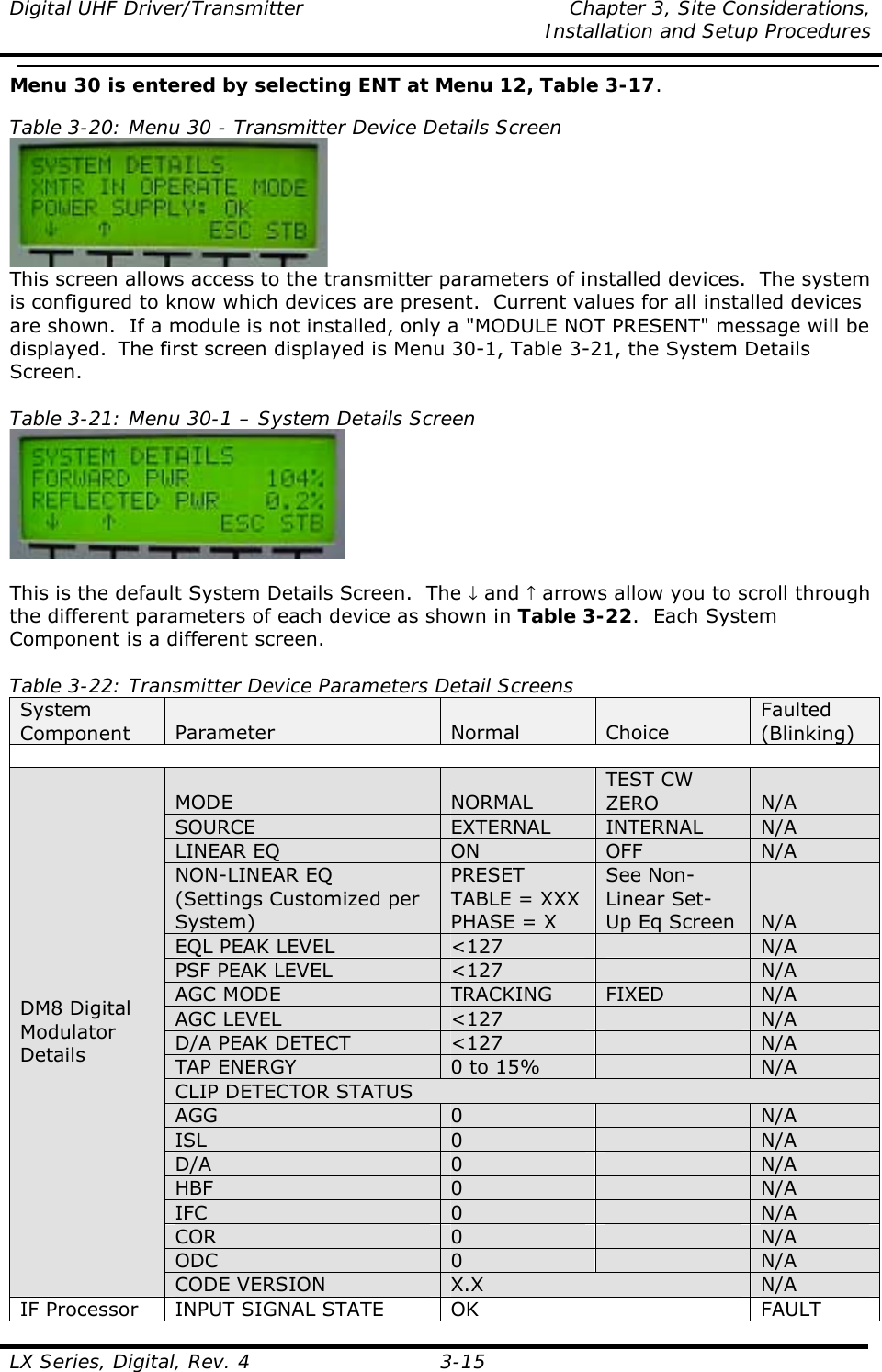 Digital UHF Driver/Transmitter  Chapter 3, Site Considerations,    Installation and Setup Procedures  LX Series, Digital, Rev. 4 3-15 Menu 30 is entered by selecting ENT at Menu 12, Table 3-17.  Table 3-20: Menu 30 - Transmitter Device Details Screen  This screen allows access to the transmitter parameters of installed devices.  The system is configured to know which devices are present.  Current values for all installed devices are shown.  If a module is not installed, only a &quot;MODULE NOT PRESENT&quot; message will be displayed.  The first screen displayed is Menu 30-1, Table 3-21, the System Details Screen.  Table 3-21: Menu 30-1 – System Details Screen   This is the default System Details Screen.  The ↓ and ↑ arrows allow you to scroll through the different parameters of each device as shown in Table 3-22.  Each System Component is a different screen.  Table 3-22: Transmitter Device Parameters Detail Screens System Component  Parameter  Normal  Choice Faulted (Blinking)  MODE  NORMAL TEST CW ZERO  N/A SOURCE  EXTERNAL  INTERNAL  N/A LINEAR EQ  ON  OFF  N/A NON-LINEAR EQ (Settings Customized per System) PRESET TABLE = XXX PHASE = X See Non-Linear Set- Up Eq Screen  N/A EQL PEAK LEVEL  &lt;127   N/A PSF PEAK LEVEL  &lt;127   N/A AGC MODE  TRACKING  FIXED  N/A AGC LEVEL  &lt;127   N/A D/A PEAK DETECT  &lt;127   N/A TAP ENERGY  0 to 15%   N/A CLIP DETECTOR STATUS AGG  0   N/A ISL  0   N/A D/A  0   N/A HBF  0   N/A IFC  0   N/A COR  0   N/A ODC  0   N/A DM8 Digital Modulator Details CODE VERSION  X.X  N/A IF Processor  INPUT SIGNAL STATE  OK  FAULT 
