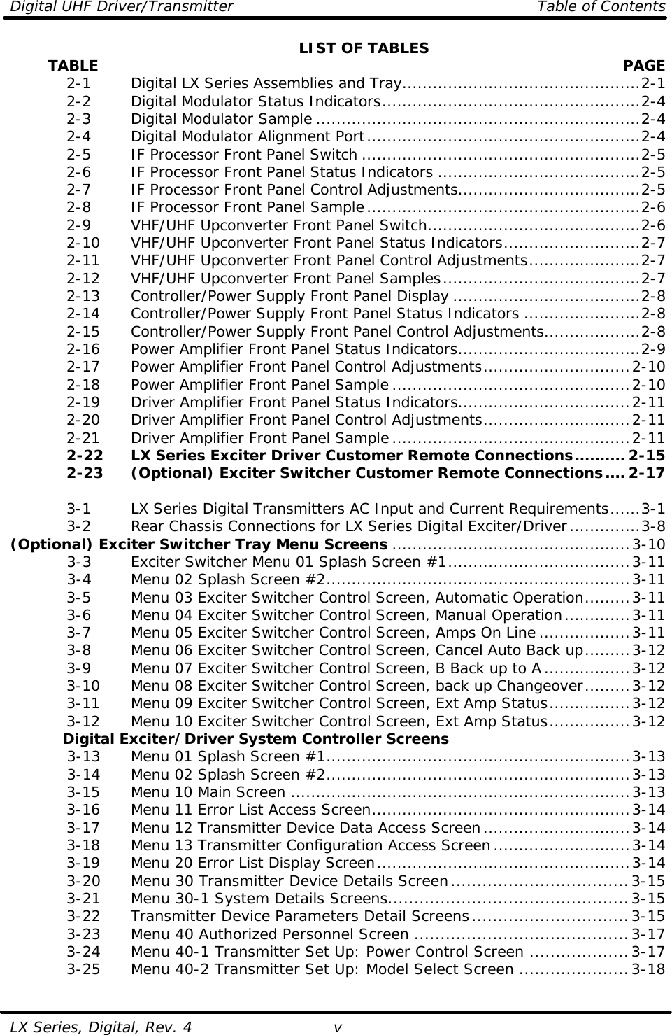 Digital UHF Driver/Transmitter    Table of Contents  LX Series, Digital, Rev. 4 v LIST OF TABLES         TABLE  PAGE  2-1   Digital LX Series Assemblies and Tray...............................................2-1  2-2   Digital Modulator Status Indicators...................................................2-4  2-3   Digital Modulator Sample ................................................................2-4  2-4   Digital Modulator Alignment Port......................................................2-4  2-5   IF Processor Front Panel Switch .......................................................2-5  2-6   IF Processor Front Panel Status Indicators ........................................2-5  2-7   IF Processor Front Panel Control Adjustments....................................2-5  2-8   IF Processor Front Panel Sample......................................................2-6  2-9   VHF/UHF Upconverter Front Panel Switch..........................................2-6  2-10 VHF/UHF Upconverter Front Panel Status Indicators...........................2-7  2-11 VHF/UHF Upconverter Front Panel Control Adjustments......................2-7  2-12 VHF/UHF Upconverter Front Panel Samples.......................................2-7  2-13 Controller/Power Supply Front Panel Display .....................................2-8  2-14 Controller/Power Supply Front Panel Status Indicators .......................2-8  2-15 Controller/Power Supply Front Panel Control Adjustments...................2-8  2-16 Power Amplifier Front Panel Status Indicators....................................2-9  2-17 Power Amplifier Front Panel Control Adjustments.............................2-10  2-18 Power Amplifier Front Panel Sample...............................................2-10  2-19 Driver Amplifier Front Panel Status Indicators..................................2-11  2-20 Driver Amplifier Front Panel Control Adjustments.............................2-11  2-21 Driver Amplifier Front Panel Sample...............................................2-11  2-22 LX Series Exciter Driver Customer Remote Connections.......... 2-15  2-23 (Optional) Exciter Switcher Customer Remote Connections.... 2-17   3-1   LX Series Digital Transmitters AC Input and Current Requirements......3-1  3-2   Rear Chassis Connections for LX Series Digital Exciter/Driver..............3-8 (Optional) Exciter Switcher Tray Menu Screens ...............................................3-10  3-3   Exciter Switcher Menu 01 Splash Screen #1....................................3-11  3-4   Menu 02 Splash Screen #2............................................................3-11  3-5   Menu 03 Exciter Switcher Control Screen, Automatic Operation.........3-11  3-6   Menu 04 Exciter Switcher Control Screen, Manual Operation.............3-11  3-7   Menu 05 Exciter Switcher Control Screen, Amps On Line ..................3-11  3-8   Menu 06 Exciter Switcher Control Screen, Cancel Auto Back up.........3-12  3-9   Menu 07 Exciter Switcher Control Screen, B Back up to A.................3-12  3-10 Menu 08 Exciter Switcher Control Screen, back up Changeover.........3-12  3-11 Menu 09 Exciter Switcher Control Screen, Ext Amp Status................3-12  3-12 Menu 10 Exciter Switcher Control Screen, Ext Amp Status................3-12 Digital Exciter/Driver System Controller Screens  3-13 Menu 01 Splash Screen #1............................................................3-13  3-14 Menu 02 Splash Screen #2............................................................3-13  3-15 Menu 10 Main Screen ...................................................................3-13  3-16 Menu 11 Error List Access Screen...................................................3-14  3-17 Menu 12 Transmitter Device Data Access Screen.............................3-14  3-18 Menu 13 Transmitter Configuration Access Screen...........................3-14  3-19 Menu 20 Error List Display Screen..................................................3-14  3-20 Menu 30 Transmitter Device Details Screen..................................3-15  3-21 Menu 30-1 System Details Screens..............................................3-15  3-22 Transmitter Device Parameters Detail Screens..............................3-15  3-23 Menu 40 Authorized Personnel Screen .........................................3-17  3-24 Menu 40-1 Transmitter Set Up: Power Control Screen ...................3-17  3-25 Menu 40-2 Transmitter Set Up: Model Select Screen .....................3-18  