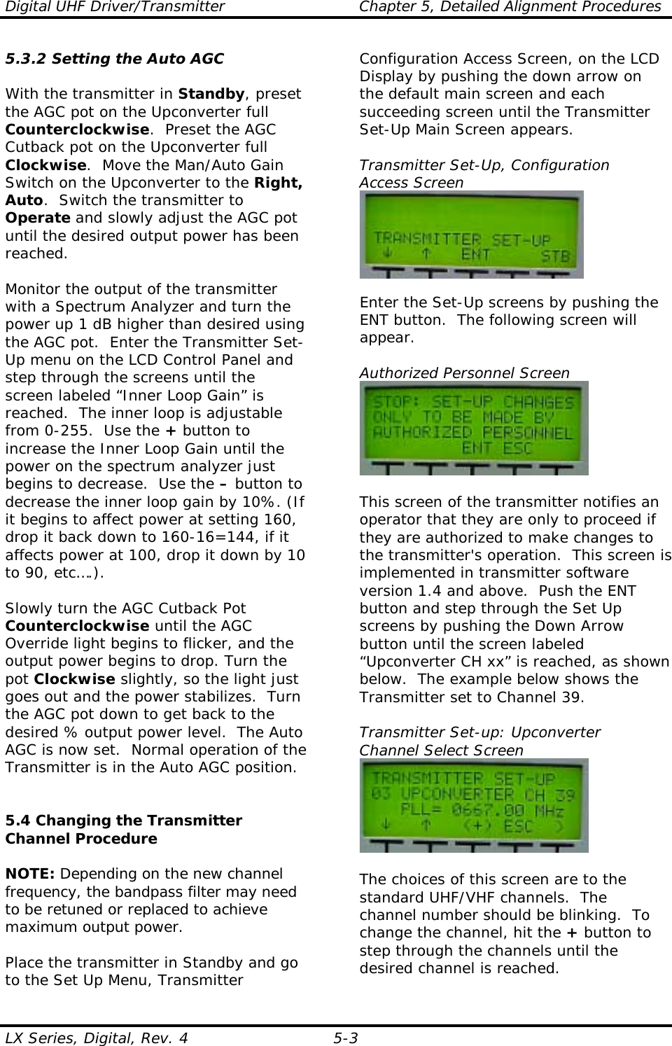 Digital UHF Driver/Transmitter  Chapter 5, Detailed Alignment Procedures  LX Series, Digital, Rev. 4  5-3 5.3.2 Setting the Auto AGC  With the transmitter in Standby, preset the AGC pot on the Upconverter full Counterclockwise.  Preset the AGC Cutback pot on the Upconverter full Clockwise.  Move the Man/Auto Gain Switch on the Upconverter to the Right, Auto.  Switch the transmitter to Operate and slowly adjust the AGC pot until the desired output power has been reached.   Monitor the output of the transmitter with a Spectrum Analyzer and turn the power up 1 dB higher than desired using the AGC pot.  Enter the Transmitter Set-Up menu on the LCD Control Panel and step through the screens until the screen labeled “Inner Loop Gain” is reached.  The inner loop is adjustable from 0-255.  Use the + button to increase the Inner Loop Gain until the power on the spectrum analyzer just begins to decrease.  Use the – button to decrease the inner loop gain by 10%. (If it begins to affect power at setting 160, drop it back down to 160-16=144, if it affects power at 100, drop it down by 10 to 90, etc….).  Slowly turn the AGC Cutback Pot Counterclockwise until the AGC Override light begins to flicker, and the output power begins to drop. Turn the pot Clockwise slightly, so the light just goes out and the power stabilizes.  Turn the AGC pot down to get back to the desired % output power level.  The Auto AGC is now set.  Normal operation of the Transmitter is in the Auto AGC position.   5.4 Changing the Transmitter Channel Procedure  NOTE: Depending on the new channel frequency, the bandpass filter may need to be retuned or replaced to achieve maximum output power.  Place the transmitter in Standby and go to the Set Up Menu, Transmitter Configuration Access Screen, on the LCD Display by pushing the down arrow on the default main screen and each succeeding screen until the Transmitter Set-Up Main Screen appears.  Transmitter Set-Up, Configuration Access Screen   Enter the Set-Up screens by pushing the ENT button.  The following screen will appear.  Authorized Personnel Screen   This screen of the transmitter notifies an operator that they are only to proceed if they are authorized to make changes to the transmitter&apos;s operation.  This screen is implemented in transmitter software version 1.4 and above.  Push the ENT button and step through the Set Up screens by pushing the Down Arrow button until the screen labeled “Upconverter CH xx” is reached, as shown below.  The example below shows the Transmitter set to Channel 39.  Transmitter Set-up: Upconverter Channel Select Screen   The choices of this screen are to the standard UHF/VHF channels.  The channel number should be blinking.  To change the channel, hit the + button to step through the channels until the desired channel is reached.  