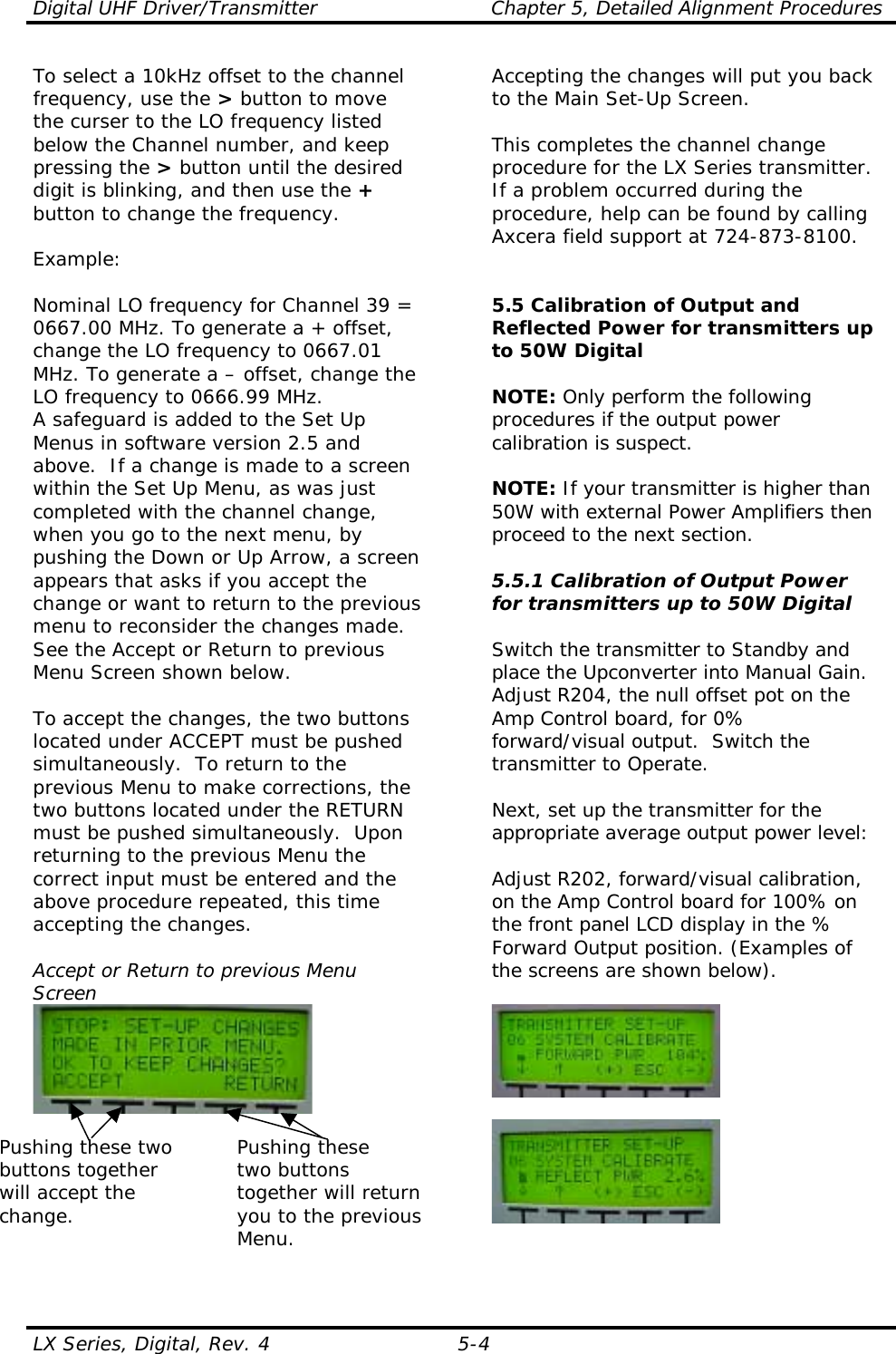 Digital UHF Driver/Transmitter  Chapter 5, Detailed Alignment Procedures  LX Series, Digital, Rev. 4  5-4 To select a 10kHz offset to the channel frequency, use the &gt; button to move the curser to the LO frequency listed below the Channel number, and keep pressing the &gt; button until the desired digit is blinking, and then use the + button to change the frequency.   Example:  Nominal LO frequency for Channel 39 = 0667.00 MHz. To generate a + offset, change the LO frequency to 0667.01 MHz. To generate a – offset, change the LO frequency to 0666.99 MHz. A safeguard is added to the Set Up Menus in software version 2.5 and above.  If a change is made to a screen within the Set Up Menu, as was just completed with the channel change, when you go to the next menu, by pushing the Down or Up Arrow, a screen appears that asks if you accept the change or want to return to the previous menu to reconsider the changes made.  See the Accept or Return to previous Menu Screen shown below.  To accept the changes, the two buttons located under ACCEPT must be pushed simultaneously.  To return to the previous Menu to make corrections, the two buttons located under the RETURN must be pushed simultaneously.  Upon returning to the previous Menu the correct input must be entered and the above procedure repeated, this time accepting the changes.  Accept or Return to previous Menu Screen   Pushing these two  Pushing these buttons together    two buttons  will accept the    together will return change.  you to the previous Menu.  Accepting the changes will put you back to the Main Set-Up Screen.  This completes the channel change procedure for the LX Series transmitter.  If a problem occurred during the procedure, help can be found by calling Axcera field support at 724-873-8100.   5.5 Calibration of Output and Reflected Power for transmitters up to 50W Digital  NOTE: Only perform the following procedures if the output power calibration is suspect.  NOTE: If your transmitter is higher than 50W with external Power Amplifiers then proceed to the next section.  5.5.1 Calibration of Output Power for transmitters up to 50W Digital  Switch the transmitter to Standby and place the Upconverter into Manual Gain.  Adjust R204, the null offset pot on the Amp Control board, for 0% forward/visual output.  Switch the transmitter to Operate.  Next, set up the transmitter for the appropriate average output power level:  Adjust R202, forward/visual calibration, on the Amp Control board for 100% on the front panel LCD display in the % Forward Output position. (Examples of the screens are shown below).     