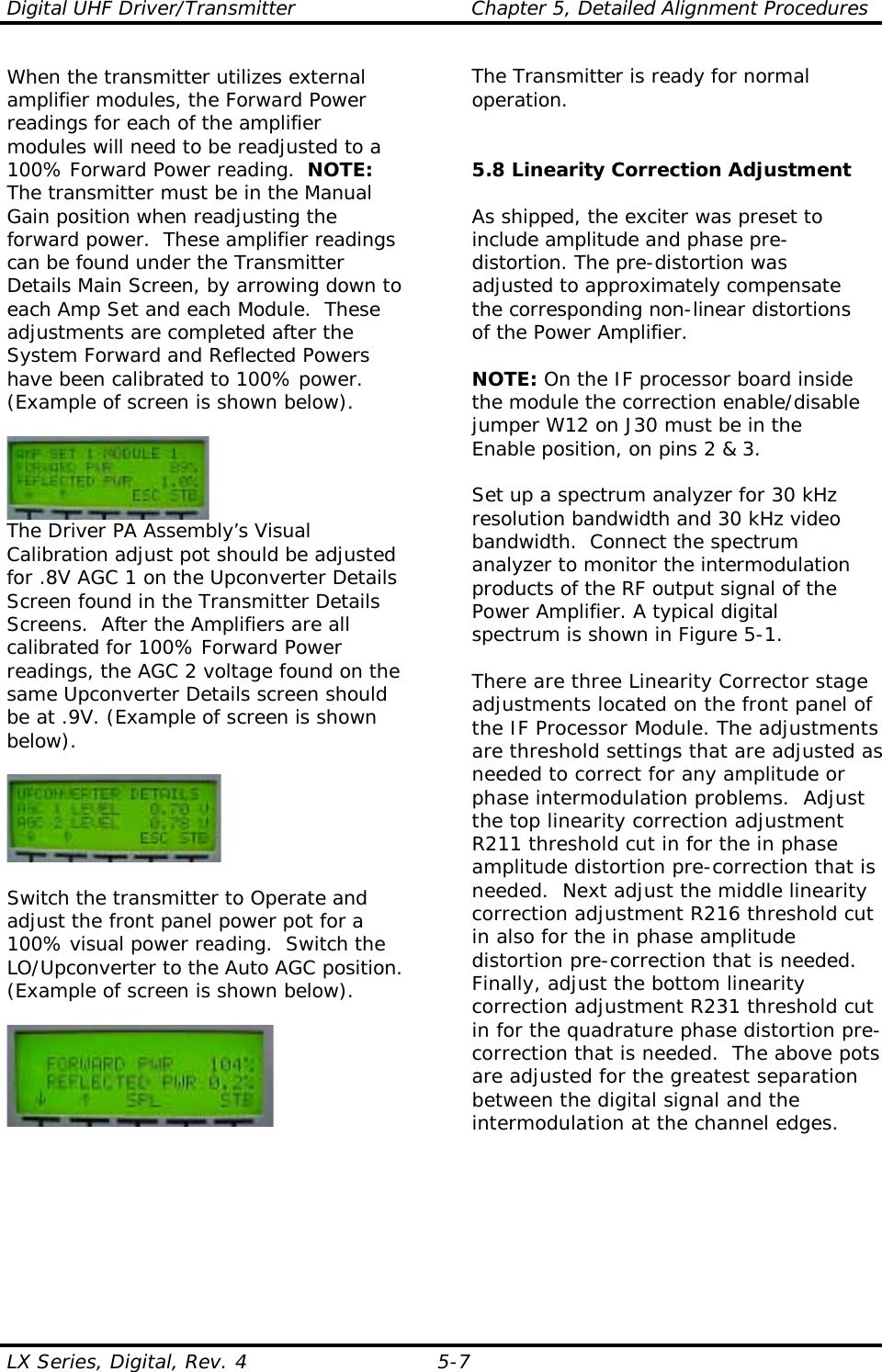 Digital UHF Driver/Transmitter  Chapter 5, Detailed Alignment Procedures  LX Series, Digital, Rev. 4  5-7 When the transmitter utilizes external amplifier modules, the Forward Power readings for each of the amplifier modules will need to be readjusted to a 100% Forward Power reading.  NOTE: The transmitter must be in the Manual Gain position when readjusting the forward power.  These amplifier readings can be found under the Transmitter Details Main Screen, by arrowing down to each Amp Set and each Module.  These adjustments are completed after the System Forward and Reflected Powers have been calibrated to 100% power. (Example of screen is shown below).   The Driver PA Assembly’s Visual Calibration adjust pot should be adjusted for .8V AGC 1 on the Upconverter Details Screen found in the Transmitter Details Screens.  After the Amplifiers are all calibrated for 100% Forward Power readings, the AGC 2 voltage found on the same Upconverter Details screen should be at .9V. (Example of screen is shown below).    Switch the transmitter to Operate and adjust the front panel power pot for a 100% visual power reading.  Switch the LO/Upconverter to the Auto AGC position.  (Example of screen is shown below).   The Transmitter is ready for normal operation.   5.8 Linearity Correction Adjustment  As shipped, the exciter was preset to include amplitude and phase pre-distortion. The pre-distortion was adjusted to approximately compensate the corresponding non-linear distortions of the Power Amplifier.  NOTE: On the IF processor board inside the module the correction enable/disable jumper W12 on J30 must be in the Enable position, on pins 2 &amp; 3.  Set up a spectrum analyzer for 30 kHz resolution bandwidth and 30 kHz video bandwidth.  Connect the spectrum analyzer to monitor the intermodulation products of the RF output signal of the Power Amplifier. A typical digital spectrum is shown in Figure 5-1.  There are three Linearity Corrector stage adjustments located on the front panel of the IF Processor Module. The adjustments are threshold settings that are adjusted as needed to correct for any amplitude or phase intermodulation problems.  Adjust the top linearity correction adjustment R211 threshold cut in for the in phase amplitude distortion pre-correction that is needed.  Next adjust the middle linearity correction adjustment R216 threshold cut in also for the in phase amplitude distortion pre-correction that is needed.  Finally, adjust the bottom linearity correction adjustment R231 threshold cut in for the quadrature phase distortion pre-correction that is needed.  The above pots are adjusted for the greatest separation between the digital signal and the intermodulation at the channel edges.  