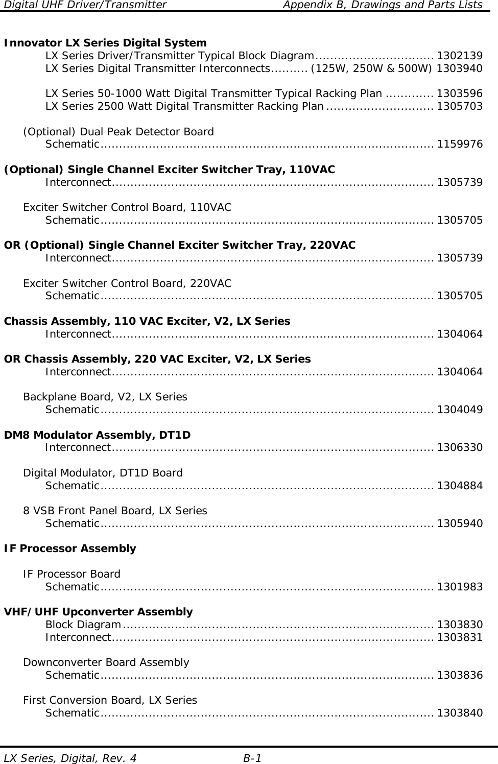 Digital UHF Driver/Transmitter    Appendix B, Drawings and Parts Lists LX Series, Digital, Rev. 4  B-1 Innovator LX Series Digital System     LX Series Driver/Transmitter Typical Block Diagram................................1302139     LX Series Digital Transmitter Interconnects.......... (125W, 250W &amp; 500W) 1303940      LX Series 50-1000 Watt Digital Transmitter Typical Racking Plan ............. 1303596     LX Series 2500 Watt Digital Transmitter Racking Plan.............................1305703    (Optional) Dual Peak Detector Board    Schematic.......................................................................................... 1159976  (Optional) Single Channel Exciter Switcher Tray, 110VAC    Interconnect....................................................................................... 1305739    Exciter Switcher Control Board, 110VAC    Schematic.......................................................................................... 1305705  OR (Optional) Single Channel Exciter Switcher Tray, 220VAC    Interconnect....................................................................................... 1305739     Exciter Switcher Control Board, 220VAC    Schematic.......................................................................................... 1305705     Chassis Assembly, 110 VAC Exciter, V2, LX Series    Interconnect....................................................................................... 1304064     OR Chassis Assembly, 220 VAC Exciter, V2, LX Series    Interconnect....................................................................................... 1304064       Backplane Board, V2, LX Series    Schematic.......................................................................................... 1304049     DM8 Modulator Assembly, DT1D    Interconnect....................................................................................... 1306330       Digital Modulator, DT1D Board    Schematic.......................................................................................... 1304884       8 VSB Front Panel Board, LX Series    Schematic.......................................................................................... 1305940     IF Processor Assembly       IF Processor Board    Schematic.......................................................................................... 1301983     VHF/UHF Upconverter Assembly    Block Diagram.................................................................................... 1303830    Interconnect....................................................................................... 1303831       Downconverter Board Assembly    Schematic.......................................................................................... 1303836       First Conversion Board, LX Series    Schematic.......................................................................................... 1303840     
