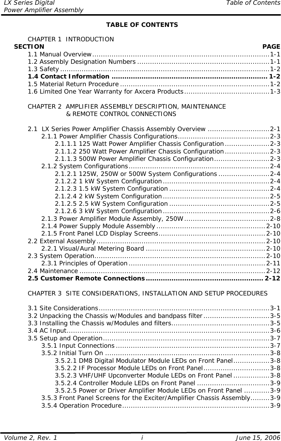 LX Series Digital    Table of Contents Power Amplifier Assembly  Volume 2, Rev. 1    June 15, 2006 i TABLE OF CONTENTS   CHAPTER 1  INTRODUCTION      SECTION    PAGE  1.1 Manual Overview...................................................................................1-1  1.2 Assembly Designation Numbers ..............................................................1-1  1.3 Safety..................................................................................................1-2  1.4 Contact Information ......................................................................... 1-2  1.5 Material Return Procedure ......................................................................1-2  1.6 Limited One Year Warranty for Axcera Products........................................1-3   CHAPTER 2  AMPLIFIER ASSEMBLY DESCRIPTION, MAINTENANCE                 &amp; REMOTE CONTROL CONNECTIONS   2.1  LX Series Power Amplifier Chassis Assembly Overview .............................2-1     2.1.1 Power Amplifier Chassis Configurations...........................................2-3     2.1.1.1 125 Watt Power Amplifier Chassis Configuration.....................2-3     2.1.1.2 250 Watt Power Amplifier Chassis Configuration.....................2-3     2.1.1.3 500W Power Amplifier Chassis Configuration..........................2-3     2.1.2 System Configurations..................................................................2-4     2.1.2.1 125W, 250W or 500W System Configurations ........................2-4     2.1.2.2 1 kW System Configuration..................................................2-4     2.1.2.3 1.5 kW System Configuration ...............................................2-4     2.1.2.4 2 kW System Configuration..................................................2-5     2.1.2.5 2.5 kW System Configuration ...............................................2-5     2.1.2.6 3 kW System Configuration..................................................2-6     2.1.3 Power Amplifier Module Assembly, 250W........................................2-8     2.1.4 Power Supply Module Assembly...................................................2-10     2.1.5 Front Panel LCD Display Screens..................................................2-10  2.2 External Assembly...............................................................................2-10     2.2.1 Visual/Aural Metering Board ........................................................2-10  2.3 System Operation................................................................................2-10     2.3.1 Principles of Operation................................................................2-11  2.4 Maintenance .......................................................................................2-12  2.5 Customer Remote Connections....................................................... 2-12       CHAPTER 3  SITE CONSIDERATIONS, INSTALLATION AND SETUP PROCEDURES     3.1 Site Considerations................................................................................3-1  3.2 Unpacking the Chassis w/Modules and bandpass filter...............................3-5  3.3 Installing the Chassis w/Modules and filters..............................................3-5  3.4 AC Input...............................................................................................3-6  3.5 Setup and Operation..............................................................................3-7     3.5.1 Input Connections........................................................................3-7     3.5.2 Initial Turn On .............................................................................3-8     3.5.2.1 DM8 Digital Modulator Module LEDs on Front Panel.................3-8     3.5.2.2 IF Processor Module LEDs on Front Panel...............................3-8     3.5.2.3 VHF/UHF Upconverter Module LEDs on Front Panel .................3-8     3.5.2.4 Controller Module LEDs on Front Panel ..................................3-9     3.5.2.5 Power or Driver Amplifier Module LEDs on Front Panel ............3-9     3.5.3 Front Panel Screens for the Exciter/Amplifier Chassis Assembly.........3-9     3.5.4 Operation Procedure.....................................................................3-9 
