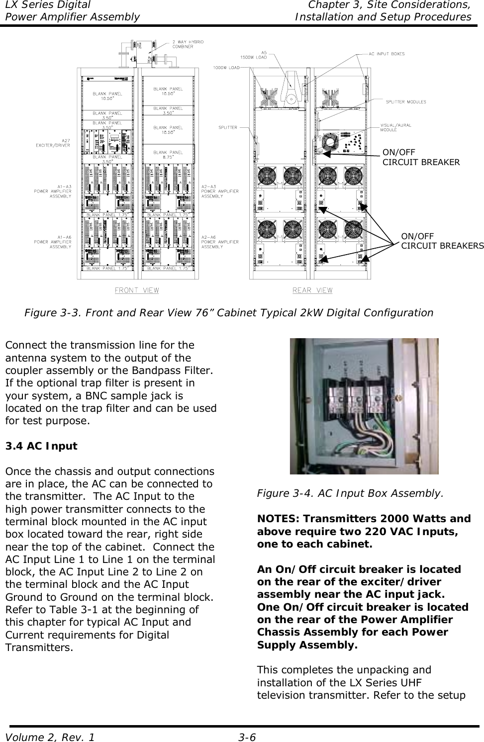 LX Series Digital  Chapter 3, Site Considerations,  Power Amplifier Assembly   Installation and Setup Procedures Volume 2, Rev. 1 3-6 3Kw2Kw Figure 3-3. Front and Rear View 76” Cabinet Typical 2kW Digital Configuration   Connect the transmission line for the antenna system to the output of the coupler assembly or the Bandpass Filter.  If the optional trap filter is present in your system, a BNC sample jack is located on the trap filter and can be used for test purpose.  3.4 AC Input  Once the chassis and output connections are in place, the AC can be connected to the transmitter.  The AC Input to the high power transmitter connects to the terminal block mounted in the AC input box located toward the rear, right side near the top of the cabinet.  Connect the AC Input Line 1 to Line 1 on the terminal block, the AC Input Line 2 to Line 2 on the terminal block and the AC Input Ground to Ground on the terminal block. Refer to Table 3-1 at the beginning of this chapter for typical AC Input and Current requirements for Digital Transmitters.    Figure 3-4. AC Input Box Assembly.  NOTES: Transmitters 2000 Watts and above require two 220 VAC Inputs, one to each cabinet.  An On/Off circuit breaker is located on the rear of the exciter/driver assembly near the AC input jack.  One On/Off circuit breaker is located on the rear of the Power Amplifier Chassis Assembly for each Power Supply Assembly.  This completes the unpacking and installation of the LX Series UHF television transmitter. Refer to the setup ON/OFF CIRCUIT BREAKERSON/OFF CIRCUIT BREAKER 
