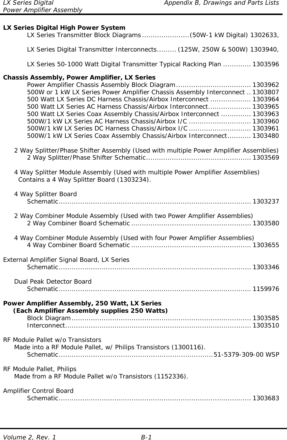 LX Series Digital    Appendix B, Drawings and Parts Lists Power Amplifier Assembly Volume 2, Rev. 1  B-1 LX Series Digital High Power System     LX Series Transmitter Block Diagrams......................(50W-1 kW Digital) 1302633,       LX Series Digital Transmitter Interconnects......... (125W, 250W &amp; 500W) 1303940,      LX Series 50-1000 Watt Digital Transmitter Typical Racking Plan ............. 1303596  Chassis Assembly, Power Amplifier, LX Series     Power Amplifier Chassis Assembly Block Diagram................................... 1303962     500W or 1 kW LX Series Power Amplifier Chassis Assembly Interconnect ..1303807     500 Watt LX Series DC Harness Chassis/Airbox Interconnect ...................1303964     500 Watt LX Series AC Harness Chassis/Airbox Interconnect.................... 1303965     500 Watt LX Series Coax Assembly Chassis/Airbox Interconnect ..............1303963     500W/1 kW LX Series AC Harness Chassis/Airbox I/C ............................. 1303960     500W/1 kW LX Series DC Harness Chassis/Airbox I/C ............................. 1303961     500W/1 kW LX Series Coax Assembly Chassis/Airbox Interconnect........... 1303480    2 Way Splitter/Phase Shifter Assembly (Used with multiple Power Amplifier Assemblies)     2 Way Splitter/Phase Shifter Schematic.................................................1303569    4 Way Splitter Module Assembly (Used with multiple Power Amplifier Assemblies)     Contains a 4 Way Splitter Board (1303234).    4 Way Splitter Board    Schematic.......................................................................................... 1303237    2 Way Combiner Module Assembly (Used with two Power Amplifier Assemblies)     2 Way Combiner Board Schematic ........................................................ 1303580    4 Way Combiner Module Assembly (Used with four Power Amplifier Assemblies)     4 Way Combiner Board Schematic ........................................................ 1303655  External Amplifier Signal Board, LX Series    Schematic.......................................................................................... 1303346    Dual Peak Detector Board    Schematic.......................................................................................... 1159976  Power Amplifier Assembly, 250 Watt, LX Series      (Each Amplifier Assembly supplies 250 Watts)    Block Diagram.................................................................................... 1303585    Interconnect....................................................................................... 1303510  RF Module Pallet w/o Transistors   Made into a RF Module Pallet, w/ Philips Transistors (1300116).    Schematic........................................................................51-5379-309-00 WSP  RF Module Pallet, Philips   Made from a RF Module Pallet w/o Transistors (1152336).  Amplifier Control Board    Schematic.......................................................................................... 1303683    