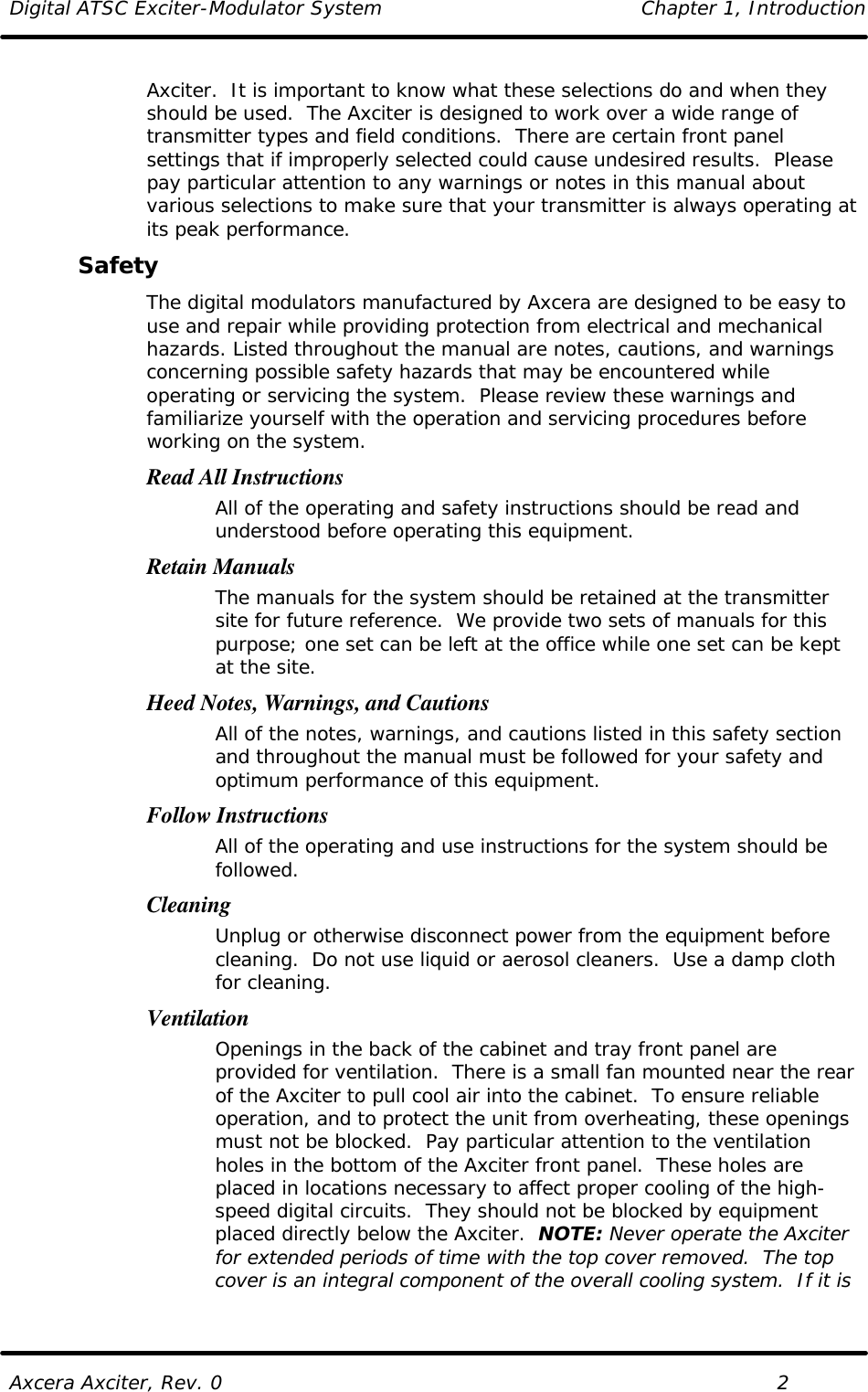 Digital ATSC Exciter-Modulator System Chapter 1, Introduction  Axcera Axciter, Rev. 0    2 Axciter.  It is important to know what these selections do and when they should be used.  The Axciter is designed to work over a wide range of transmitter types and field conditions.  There are certain front panel settings that if improperly selected could cause undesired results.  Please pay particular attention to any warnings or notes in this manual about various selections to make sure that your transmitter is always operating at its peak performance. Safety The digital modulators manufactured by Axcera are designed to be easy to use and repair while providing protection from electrical and mechanical hazards. Listed throughout the manual are notes, cautions, and warnings concerning possible safety hazards that may be encountered while operating or servicing the system.  Please review these warnings and familiarize yourself with the operation and servicing procedures before working on the system. Read All Instructions All of the operating and safety instructions should be read and understood before operating this equipment. Retain Manuals The manuals for the system should be retained at the transmitter site for future reference.  We provide two sets of manuals for this purpose; one set can be left at the office while one set can be kept at the site. Heed Notes, Warnings, and Cautions All of the notes, warnings, and cautions listed in this safety section and throughout the manual must be followed for your safety and optimum performance of this equipment. Follow Instructions All of the operating and use instructions for the system should be followed. Cleaning Unplug or otherwise disconnect power from the equipment before cleaning.  Do not use liquid or aerosol cleaners.  Use a damp cloth for cleaning. Ventilation Openings in the back of the cabinet and tray front panel are provided for ventilation.  There is a small fan mounted near the rear of the Axciter to pull cool air into the cabinet.  To ensure reliable operation, and to protect the unit from overheating, these openings must not be blocked.  Pay particular attention to the ventilation holes in the bottom of the Axciter front panel.  These holes are placed in locations necessary to affect proper cooling of the high-speed digital circuits.  They should not be blocked by equipment placed directly below the Axciter.  NOTE: Never operate the Axciter for extended periods of time with the top cover removed.  The top cover is an integral component of the overall cooling system.  If it is 