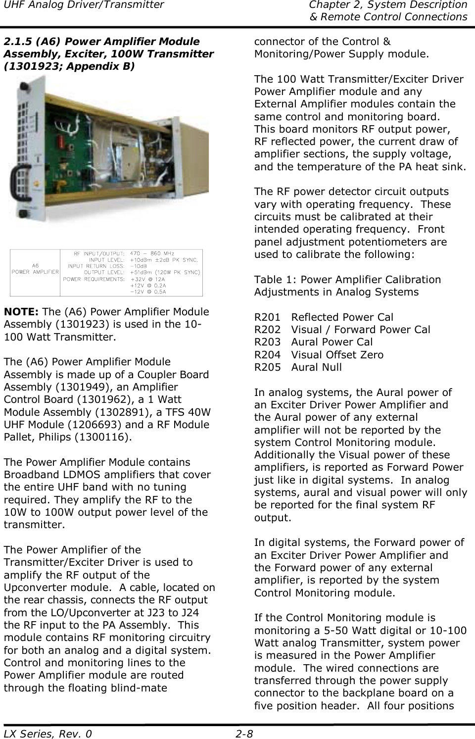 UHF Analog Driver/Transmitter  Chapter 2, System Description   &amp; Remote Control Connections LX Series, Rev. 0  2-8 2.1.5 (A6) Power Amplifier Module Assembly, Exciter, 100W Transmitter (1301923; Appendix B)   NOTE: The (A6) Power Amplifier Module Assembly (1301923) is used in the 10-100 Watt Transmitter.  The (A6) Power Amplifier Module Assembly is made up of a Coupler Board Assembly (1301949), an Amplifier Control Board (1301962), a 1 Watt Module Assembly (1302891), a TFS 40W UHF Module (1206693) and a RF Module Pallet, Philips (1300116).  The Power Amplifier Module contains Broadband LDMOS amplifiers that cover the entire UHF band with no tuning required. They amplify the RF to the 10W to 100W output power level of the transmitter.  The Power Amplifier of the Transmitter/Exciter Driver is used to amplify the RF output of the Upconverter module.  A cable, located on the rear chassis, connects the RF output from the LO/Upconverter at J23 to J24 the RF input to the PA Assembly.  This module contains RF monitoring circuitry for both an analog and a digital system.  Control and monitoring lines to the Power Amplifier module are routed through the floating blind-mate connector of the Control &amp; Monitoring/Power Supply module.  The 100 Watt Transmitter/Exciter Driver Power Amplifier module and any External Amplifier modules contain the same control and monitoring board.  This board monitors RF output power, RF reflected power, the current draw of amplifier sections, the supply voltage, and the temperature of the PA heat sink.  The RF power detector circuit outputs vary with operating frequency.  These circuits must be calibrated at their intended operating frequency.  Front panel adjustment potentiometers are used to calibrate the following:  Table 1: Power Amplifier Calibration Adjustments in Analog Systems  R201  Reflected Power Cal R202  Visual / Forward Power Cal R203  Aural Power Cal R204  Visual Offset Zero R205 Aural Null  In analog systems, the Aural power of an Exciter Driver Power Amplifier and the Aural power of any external amplifier will not be reported by the system Control Monitoring module.  Additionally the Visual power of these amplifiers, is reported as Forward Power just like in digital systems.  In analog systems, aural and visual power will only be reported for the final system RF output.    In digital systems, the Forward power of an Exciter Driver Power Amplifier and the Forward power of any external amplifier, is reported by the system Control Monitoring module.   If the Control Monitoring module is monitoring a 5-50 Watt digital or 10-100 Watt analog Transmitter, system power is measured in the Power Amplifier module.  The wired connections are transferred through the power supply connector to the backplane board on a five position header.  All four positions 
