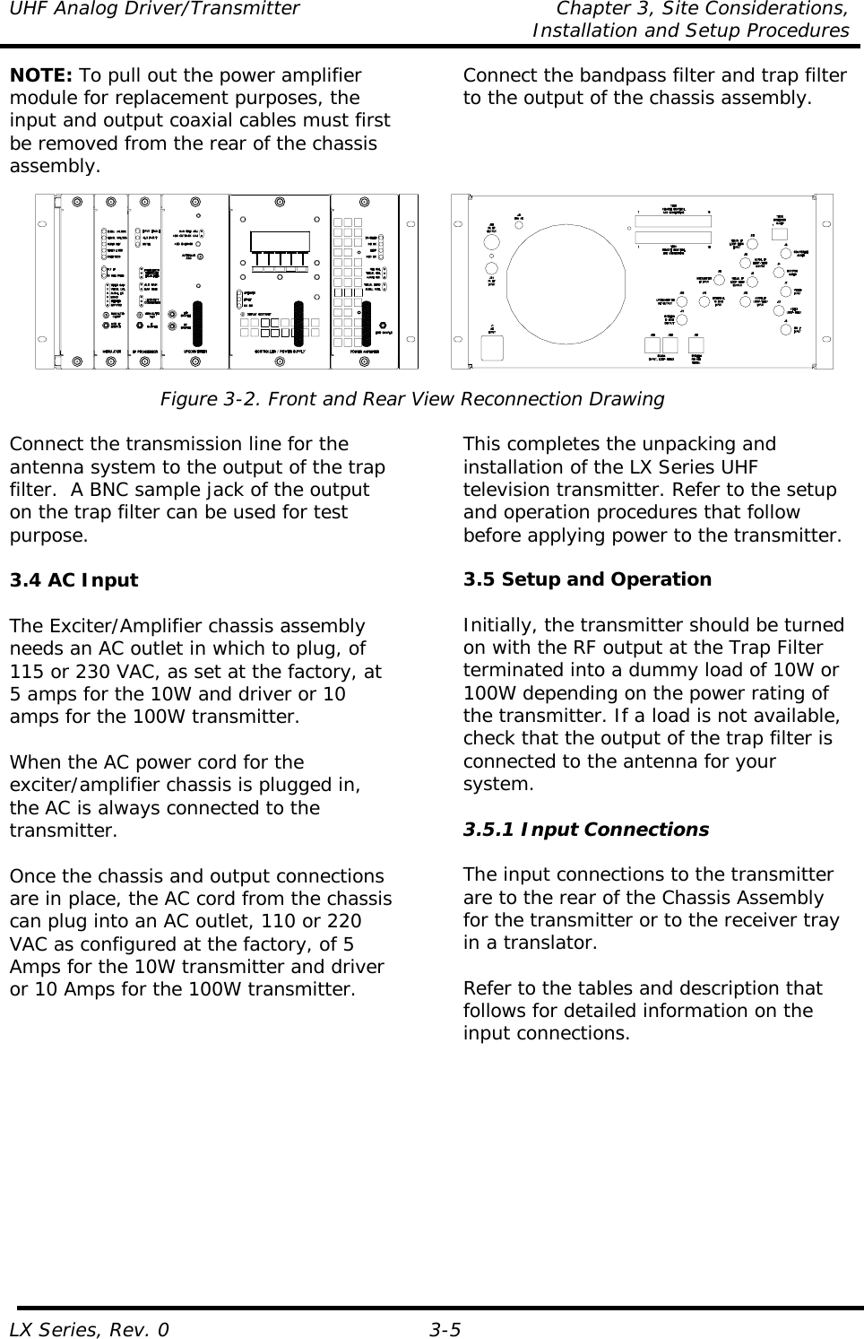 UHF Analog Driver/Transmitter  Chapter 3, Site Considerations,    Installation and Setup Procedures LX Series, Rev. 0 3-5 NOTE: To pull out the power amplifier module for replacement purposes, the input and output coaxial cables must first be removed from the rear of the chassis assembly. Connect the bandpass filter and trap filter to the output of the chassis assembly.   Figure 3-2. Front and Rear View Reconnection Drawing  Connect the transmission line for the antenna system to the output of the trap filter.  A BNC sample jack of the output on the trap filter can be used for test purpose.  3.4 AC Input  The Exciter/Amplifier chassis assembly needs an AC outlet in which to plug, of 115 or 230 VAC, as set at the factory, at 5 amps for the 10W and driver or 10 amps for the 100W transmitter.  When the AC power cord for the exciter/amplifier chassis is plugged in, the AC is always connected to the transmitter.   Once the chassis and output connections are in place, the AC cord from the chassis can plug into an AC outlet, 110 or 220 VAC as configured at the factory, of 5 Amps for the 10W transmitter and driver or 10 Amps for the 100W transmitter.  This completes the unpacking and installation of the LX Series UHF television transmitter. Refer to the setup and operation procedures that follow before applying power to the transmitter.  3.5 Setup and Operation  Initially, the transmitter should be turned on with the RF output at the Trap Filter terminated into a dummy load of 10W or 100W depending on the power rating of the transmitter. If a load is not available, check that the output of the trap filter is connected to the antenna for your system.  3.5.1 Input Connections  The input connections to the transmitter are to the rear of the Chassis Assembly for the transmitter or to the receiver tray in a translator.  Refer to the tables and description that follows for detailed information on the input connections.  