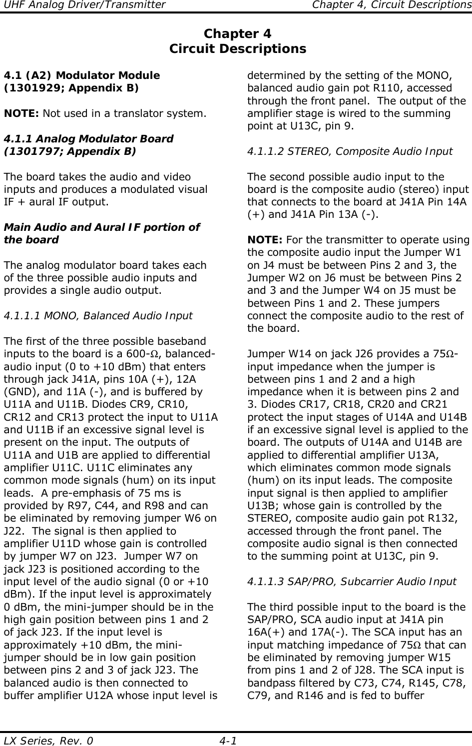 UHF Analog Driver/Transmitter    Chapter 4, Circuit Descriptions LX Series, Rev. 0  4-1 Chapter 4 Circuit Descriptions  4.1 (A2) Modulator Module (1301929; Appendix B)  NOTE: Not used in a translator system.  4.1.1 Analog Modulator Board (1301797; Appendix B)  The board takes the audio and video inputs and produces a modulated visual IF + aural IF output.  Main Audio and Aural IF portion of the board  The analog modulator board takes each of the three possible audio inputs and provides a single audio output.  4.1.1.1 MONO, Balanced Audio Input  The first of the three possible baseband inputs to the board is a 600-Ω, balanced-audio input (0 to +10 dBm) that enters through jack J41A, pins 10A (+), 12A (GND), and 11A (-), and is buffered by U11A and U11B. Diodes CR9, CR10, CR12 and CR13 protect the input to U11A and U11B if an excessive signal level is present on the input. The outputs of U11A and U1B are applied to differential amplifier U11C. U11C eliminates any common mode signals (hum) on its input leads.  A pre-emphasis of 75 ms is provided by R97, C44, and R98 and can be eliminated by removing jumper W6 on J22.  The signal is then applied to amplifier U11D whose gain is controlled by jumper W7 on J23.  Jumper W7 on jack J23 is positioned according to the input level of the audio signal (0 or +10 dBm). If the input level is approximately 0 dBm, the mini-jumper should be in the high gain position between pins 1 and 2 of jack J23. If the input level is approximately +10 dBm, the mini-jumper should be in low gain position between pins 2 and 3 of jack J23. The balanced audio is then connected to buffer amplifier U12A whose input level is determined by the setting of the MONO, balanced audio gain pot R110, accessed through the front panel.  The output of the amplifier stage is wired to the summing point at U13C, pin 9.  4.1.1.2 STEREO, Composite Audio Input  The second possible audio input to the board is the composite audio (stereo) input that connects to the board at J41A Pin 14A (+) and J41A Pin 13A (-).  NOTE: For the transmitter to operate using the composite audio input the Jumper W1 on J4 must be between Pins 2 and 3, the Jumper W2 on J6 must be between Pins 2 and 3 and the Jumper W4 on J5 must be between Pins 1 and 2. These jumpers connect the composite audio to the rest of the board.  Jumper W14 on jack J26 provides a 75Ω-input impedance when the jumper is between pins 1 and 2 and a high impedance when it is between pins 2 and 3. Diodes CR17, CR18, CR20 and CR21 protect the input stages of U14A and U14B if an excessive signal level is applied to the board. The outputs of U14A and U14B are applied to differential amplifier U13A, which eliminates common mode signals (hum) on its input leads. The composite input signal is then applied to amplifier U13B; whose gain is controlled by the STEREO, composite audio gain pot R132, accessed through the front panel. The composite audio signal is then connected to the summing point at U13C, pin 9.  4.1.1.3 SAP/PRO, Subcarrier Audio Input  The third possible input to the board is the SAP/PRO, SCA audio input at J41A pin 16A(+) and 17A(-). The SCA input has an input matching impedance of 75Ω that can be eliminated by removing jumper W15 from pins 1 and 2 of J28. The SCA input is bandpass filtered by C73, C74, R145, C78, C79, and R146 and is fed to buffer 