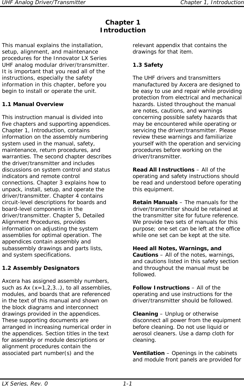 UHF Analog Driver/Transmitter    Chapter 1, Introduction LX Series, Rev. 0    1-1 Chapter 1 Introduction  This manual explains the installation, setup, alignment, and maintenance procedures for the Innovator LX Series UHF analog modular driver/transmitter.  It is important that you read all of the instructions, especially the safety information in this chapter, before you begin to install or operate the unit.  1.1 Manual Overview  This instruction manual is divided into five chapters and supporting appendices. Chapter 1, Introduction, contains information on the assembly numbering system used in the manual, safety, maintenance, return procedures, and warranties. The second chapter describes the driver/transmitter and includes discussions on system control and status indicators and remote control connections. Chapter 3 explains how to unpack, install, setup, and operate the driver/transmitter. Chapter 4 contains circuit-level descriptions for boards and board-level components in the driver/transmitter. Chapter 5, Detailed Alignment Procedures, provides information on adjusting the system assemblies for optimal operation. The appendices contain assembly and subassembly drawings and parts lists, and system specifications.  1.2 Assembly Designators  Axcera has assigned assembly numbers, such as Ax (x=1,2,3…), to all assemblies, modules, and boards that are referenced in the text of this manual and shown on the block diagrams and interconnect drawings provided in the appendices. These supporting documents are arranged in increasing numerical order in the appendices. Section titles in the text for assembly or module descriptions or alignment procedures contain the associated part number(s) and the relevant appendix that contains the drawings for that item.   1.3 Safety  The UHF drivers and transmitters manufactured by Axcera are designed to be easy to use and repair while providing protection from electrical and mechanical hazards. Listed throughout the manual are notes, cautions, and warnings concerning possible safety hazards that may be encountered while operating or servicing the driver/transmitter. Please review these warnings and familiarize yourself with the operation and servicing procedures before working on the driver/transmitter.  Read All Instructions – All of the operating and safety instructions should be read and understood before operating this equipment.  Retain Manuals – The manuals for the driver/transmitter should be retained at the transmitter site for future reference. We provide two sets of manuals for this purpose; one set can be left at the office while one set can be kept at the site.  Heed all Notes, Warnings, and Cautions – All of the notes, warnings, and cautions listed in this safety section and throughout the manual must be followed.  Follow Instructions – All of the operating and use instructions for the driver/transmitter should be followed.  Cleaning – Unplug or otherwise disconnect all power from the equipment before cleaning. Do not use liquid or aerosol cleaners. Use a damp cloth for cleaning.  Ventilation – Openings in the cabinets and module front panels are provided for 