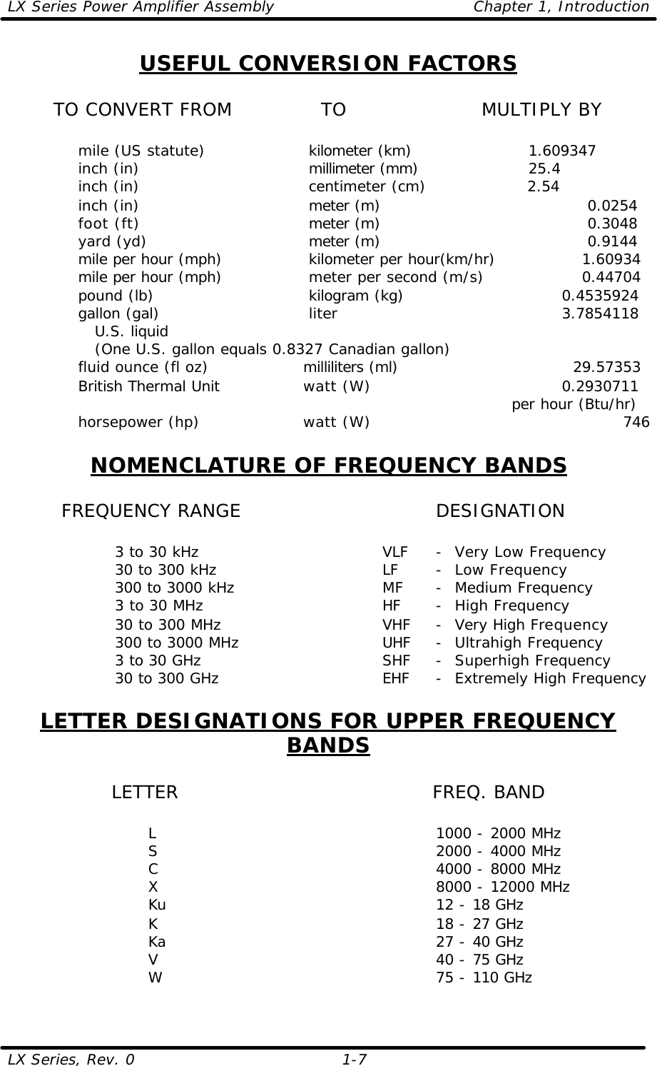 LX Series Power Amplifier Assembly    Chapter 1, Introduction  LX Series, Rev. 0    1-7 USEFUL CONVERSION FACTORS  TO CONVERT FROM    TO   MULTIPLY BY      mile (US statute)          kilometer (km)           1.609347     inch (in)         millimeter (mm)           25.4       inch (in)            centimeter (cm)          2.54      inch (in)         meter (m)           0.0254     foot (ft)         meter (m)           0.3048     yard (yd)         meter (m)           0.9144     mile per hour (mph)       kilometer per hour(km/hr)        1.60934      mile per hour (mph)       meter per second (m/s)          0.44704     pound (lb)         kilogram (kg)                 0.4535924     gallon (gal)         liter                3.7854118        U.S. liquid          (One U.S. gallon equals 0.8327 Canadian gallon)     fluid ounce (fl oz)         milliliters (ml)                   29.57353     British Thermal Unit      watt (W)                0.2930711                               per hour (Btu/hr)     horsepower (hp)         watt (W)                           746  NOMENCLATURE OF FREQUENCY BANDS   FREQUENCY RANGE    DESIGNATION      3 to 30 kHz    VLF -  Very Low Frequency   30 to 300 kHz    LF -  Low Frequency   300 to 3000 kHz   MF -  Medium Frequency   3 to 30 MHz    HF -  High Frequency   30 to 300 MHz   VHF -  Very High Frequency   300 to 3000 MHz   UHF -  Ultrahigh Frequency   3 to 30 GHz    SHF -  Superhigh Frequency      30 to 300 GHz   EHF -  Extremely High Frequency  LETTER DESIGNATIONS FOR UPPER FREQUENCY BANDS  LETTER     FREQ. BAND          L      1000 - 2000 MHz           S      2000 - 4000 MHz         C      4000 - 8000 MHz         X      8000 - 12000 MHz         Ku      12 - 18 GHz         K      18 - 27 GHz         Ka      27 - 40 GHz         V      40 - 75 GHz         W      75 - 110 GHz 