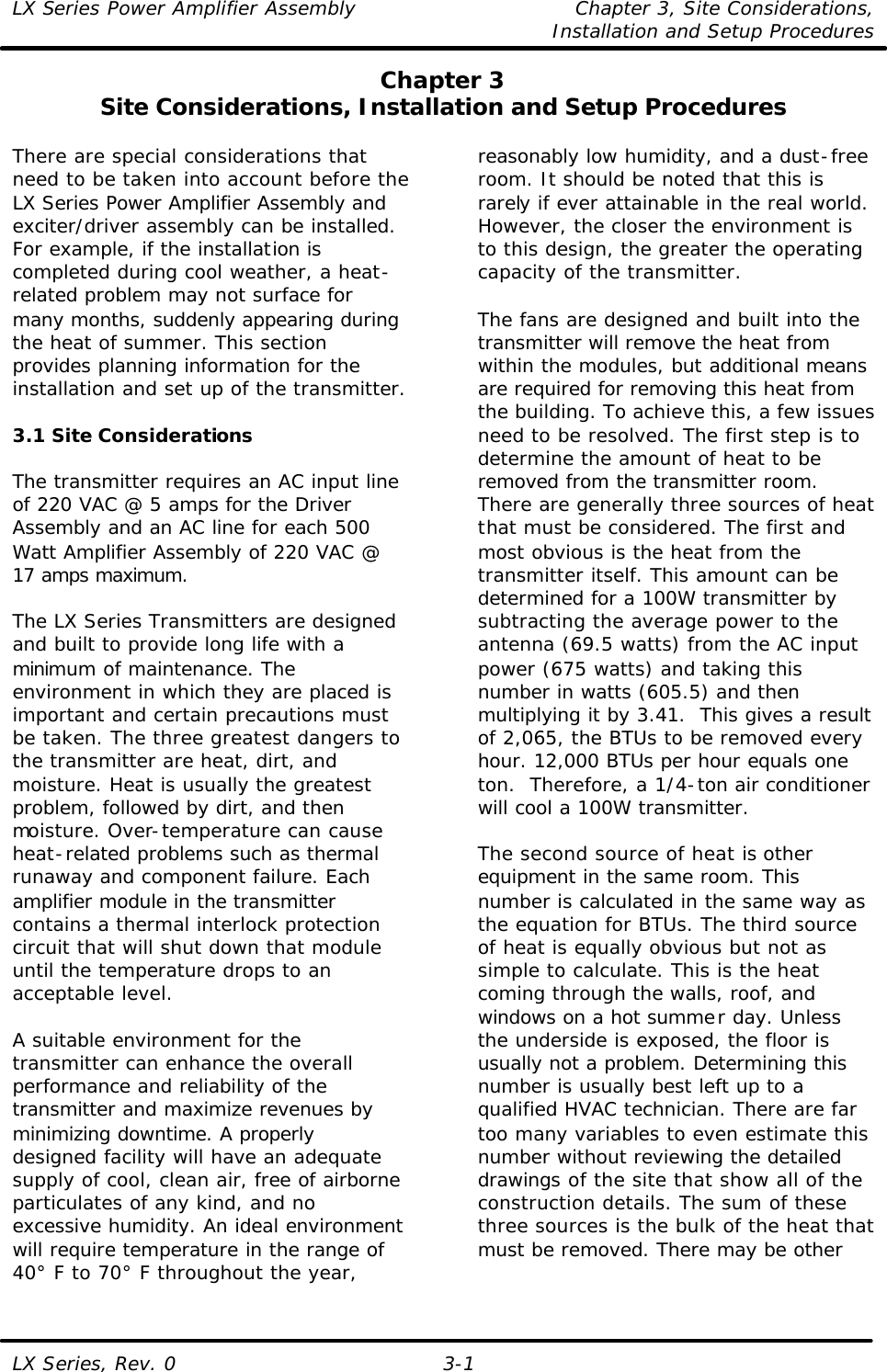 LX Series Power Amplifier Assembly Chapter 3, Site Considerations,   Installation and Setup Procedures LX Series, Rev. 0 3-1 Chapter 3 Site Considerations, Installation and Setup Procedures  There are special considerations that need to be taken into account before the LX Series Power Amplifier Assembly and exciter/driver assembly can be installed. For example, if the installation is completed during cool weather, a heat-related problem may not surface for many months, suddenly appearing during the heat of summer. This section provides planning information for the installation and set up of the transmitter.  3.1 Site Considerations  The transmitter requires an AC input line of 220 VAC @ 5 amps for the Driver Assembly and an AC line for each 500 Watt Amplifier Assembly of 220 VAC @ 17 amps maximum.  The LX Series Transmitters are designed and built to provide long life with a minimum of maintenance. The environment in which they are placed is important and certain precautions must be taken. The three greatest dangers to the transmitter are heat, dirt, and moisture. Heat is usually the greatest problem, followed by dirt, and then moisture. Over-temperature can cause heat-related problems such as thermal runaway and component failure. Each amplifier module in the transmitter contains a thermal interlock protection circuit that will shut down that module until the temperature drops to an acceptable level.  A suitable environment for the transmitter can enhance the overall performance and reliability of the transmitter and maximize revenues by minimizing downtime. A properly designed facility will have an adequate supply of cool, clean air, free of airborne particulates of any kind, and no excessive humidity. An ideal environment will require temperature in the range of 40° F to 70° F throughout the year, reasonably low humidity, and a dust-free room. It should be noted that this is rarely if ever attainable in the real world. However, the closer the environment is to this design, the greater the operating capacity of the transmitter.  The fans are designed and built into the transmitter will remove the heat from within the modules, but additional means are required for removing this heat from the building. To achieve this, a few issues need to be resolved. The first step is to determine the amount of heat to be removed from the transmitter room. There are generally three sources of heat that must be considered. The first and most obvious is the heat from the transmitter itself. This amount can be determined for a 100W transmitter by subtracting the average power to the antenna (69.5 watts) from the AC input power (675 watts) and taking this number in watts (605.5) and then multiplying it by 3.41.  This gives a result of 2,065, the BTUs to be removed every hour. 12,000 BTUs per hour equals one ton.  Therefore, a 1/4-ton air conditioner will cool a 100W transmitter.  The second source of heat is other equipment in the same room. This number is calculated in the same way as the equation for BTUs. The third source of heat is equally obvious but not as simple to calculate. This is the heat coming through the walls, roof, and windows on a hot summer day. Unless the underside is exposed, the floor is usually not a problem. Determining this number is usually best left up to a qualified HVAC technician. There are far too many variables to even estimate this number without reviewing the detailed drawings of the site that show all of the construction details. The sum of these three sources is the bulk of the heat that must be removed. There may be other 