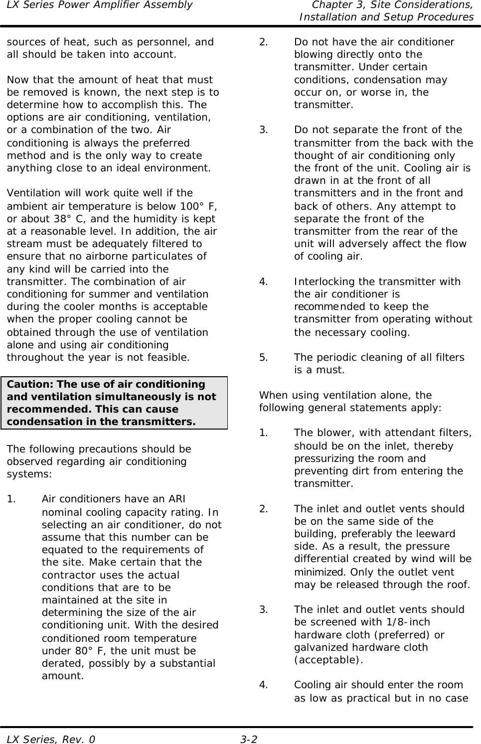 LX Series Power Amplifier Assembly Chapter 3, Site Considerations,   Installation and Setup Procedures LX Series, Rev. 0 3-2 sources of heat, such as personnel, and all should be taken into account.  Now that the amount of heat that must be removed is known, the next step is to determine how to accomplish this. The options are air conditioning, ventilation, or a combination of the two. Air conditioning is always the preferred method and is the only way to create anything close to an ideal environment.  Ventilation will work quite well if the ambient air temperature is below 100° F, or about 38° C, and the humidity is kept at a reasonable level. In addition, the air stream must be adequately filtered to ensure that no airborne particulates of any kind will be carried into the transmitter. The combination of air conditioning for summer and ventilation during the cooler months is acceptable when the proper cooling cannot be obtained through the use of ventilation alone and using air conditioning throughout the year is not feasible.  Caution: The use of air conditioning and ventilation simultaneously is not recommended. This can cause condensation in the transmitters.  The following precautions should be observed regarding air conditioning systems:  1. Air conditioners have an ARI nominal cooling capacity rating. In selecting an air conditioner, do not assume that this number can be equated to the requirements of the site. Make certain that the contractor uses the actual conditions that are to be maintained at the site in determining the size of the air conditioning unit. With the desired conditioned room temperature under 80° F, the unit must be derated, possibly by a substantial amount.  2. Do not have the air conditioner blowing directly onto the transmitter. Under certain conditions, condensation may occur on, or worse in, the transmitter.  3. Do not separate the front of the transmitter from the back with the thought of air conditioning only the front of the unit. Cooling air is drawn in at the front of all transmitters and in the front and back of others. Any attempt to separate the front of the transmitter from the rear of the unit will adversely affect the flow of cooling air.  4. Interlocking the transmitter with the air conditioner is recommended to keep the transmitter from operating without the necessary cooling.  5. The periodic cleaning of all filters is a must.  When using ventilation alone, the following general statements apply:  1. The blower, with attendant filters, should be on the inlet, thereby pressurizing the room and preventing dirt from entering the transmitter.  2. The inlet and outlet vents should be on the same side of the building, preferably the leeward side. As a result, the pressure differential created by wind will be minimized. Only the outlet vent may be released through the roof.  3. The inlet and outlet vents should be screened with 1/8-inch hardware cloth (preferred) or galvanized hardware cloth (acceptable).  4. Cooling air should enter the room as low as practical but in no case 