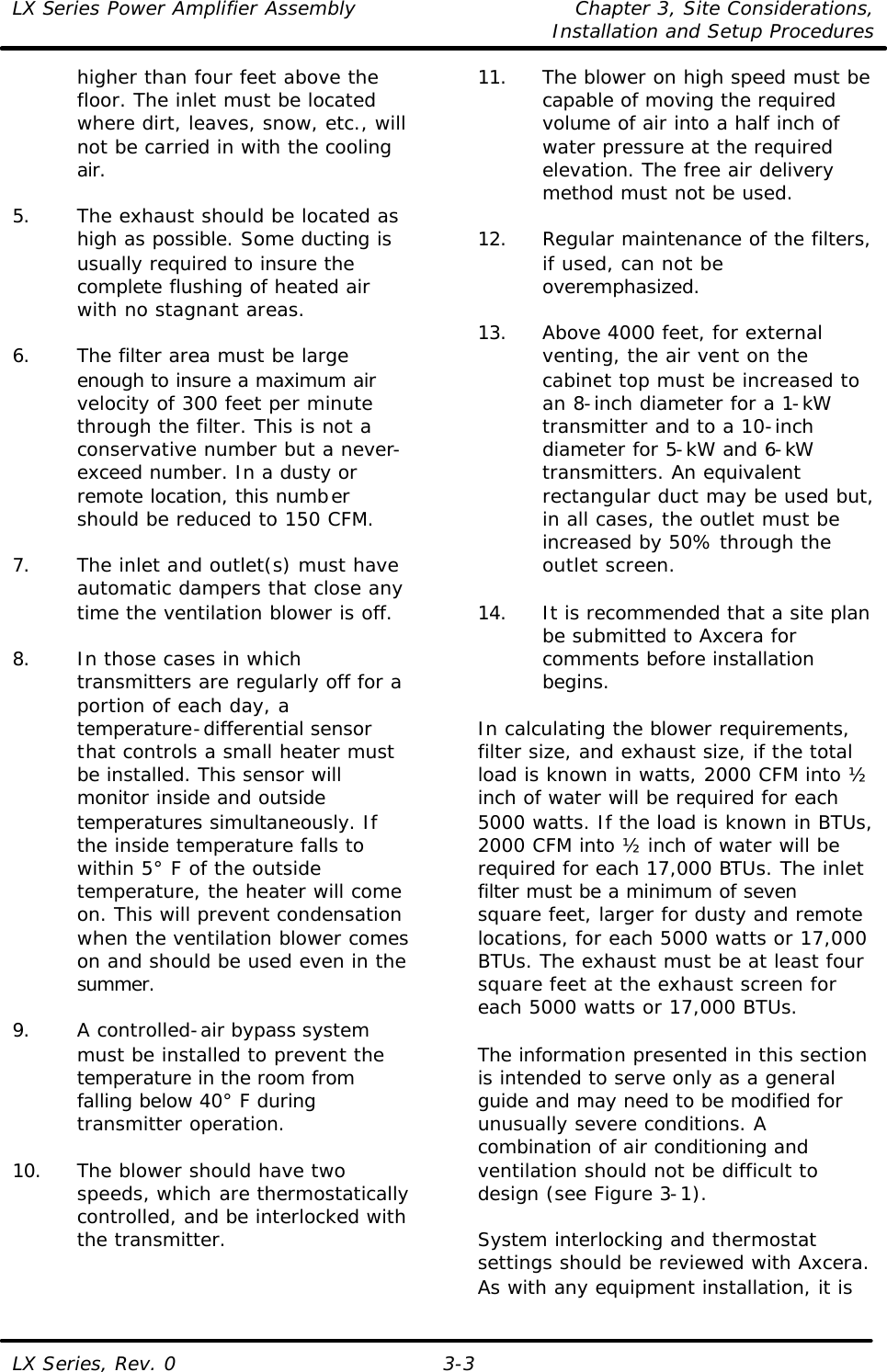 LX Series Power Amplifier Assembly Chapter 3, Site Considerations,   Installation and Setup Procedures LX Series, Rev. 0 3-3 higher than four feet above the floor. The inlet must be located where dirt, leaves, snow, etc., will not be carried in with the cooling air.  5. The exhaust should be located as high as possible. Some ducting is usually required to insure the complete flushing of heated air with no stagnant areas.  6. The filter area must be large enough to insure a maximum air velocity of 300 feet per minute through the filter. This is not a conservative number but a never-exceed number. In a dusty or remote location, this number should be reduced to 150 CFM.  7. The inlet and outlet(s) must have automatic dampers that close any time the ventilation blower is off.  8. In those cases in which transmitters are regularly off for a portion of each day, a temperature-differential sensor that controls a small heater must be installed. This sensor will monitor inside and outside temperatures simultaneously. If the inside temperature falls to within 5° F of the outside temperature, the heater will come on. This will prevent condensation when the ventilation blower comes on and should be used even in the summer.  9. A controlled-air bypass system must be installed to prevent the temperature in the room from falling below 40° F during transmitter operation.  10. The blower should have two speeds, which are thermostatically controlled, and be interlocked with the transmitter.  11. The blower on high speed must be capable of moving the required volume of air into a half inch of water pressure at the required elevation. The free air delivery method must not be used.  12. Regular maintenance of the filters, if used, can not be overemphasized.  13. Above 4000 feet, for external venting, the air vent on the cabinet top must be increased to an 8-inch diameter for a 1-kW transmitter and to a 10-inch diameter for 5-kW and 6-kW transmitters. An equivalent rectangular duct may be used but, in all cases, the outlet must be increased by 50% through the outlet screen.  14. It is recommended that a site plan be submitted to Axcera for comments before installation begins.  In calculating the blower requirements, filter size, and exhaust size, if the total load is known in watts, 2000 CFM into ½ inch of water will be required for each 5000 watts. If the load is known in BTUs, 2000 CFM into ½ inch of water will be required for each 17,000 BTUs. The inlet filter must be a minimum of seven square feet, larger for dusty and remote locations, for each 5000 watts or 17,000 BTUs. The exhaust must be at least four square feet at the exhaust screen for each 5000 watts or 17,000 BTUs.  The information presented in this section is intended to serve only as a general guide and may need to be modified for unusually severe conditions. A combination of air conditioning and ventilation should not be difficult to design (see Figure 3-1).  System interlocking and thermostat settings should be reviewed with Axcera. As with any equipment installation, it is 