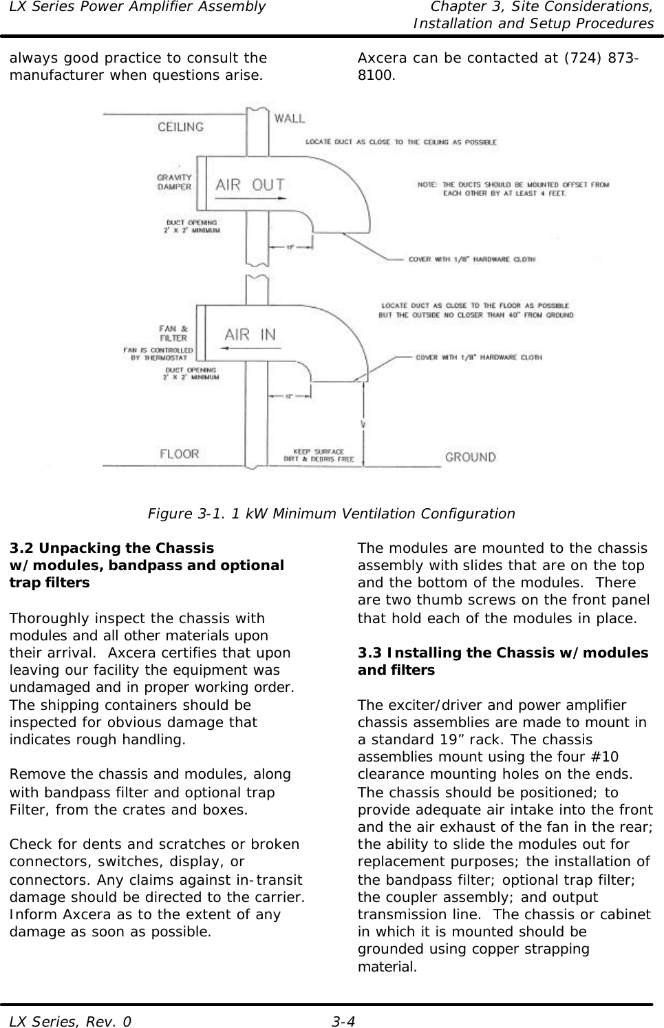 LX Series Power Amplifier Assembly Chapter 3, Site Considerations,   Installation and Setup Procedures LX Series, Rev. 0 3-4 always good practice to consult the manufacturer when questions arise.  Axcera can be contacted at (724) 873-8100.    Figure 3-1. 1 kW Minimum Ventilation Configuration  3.2 Unpacking the Chassis w/modules, bandpass and optional trap filters  Thoroughly inspect the chassis with modules and all other materials upon their arrival.  Axcera certifies that upon leaving our facility the equipment was undamaged and in proper working order. The shipping containers should be inspected for obvious damage that indicates rough handling.   Remove the chassis and modules, along with bandpass filter and optional trap Filter, from the crates and boxes.  Check for dents and scratches or broken connectors, switches, display, or connectors. Any claims against in-transit damage should be directed to the carrier. Inform Axcera as to the extent of any damage as soon as possible.  The modules are mounted to the chassis assembly with slides that are on the top and the bottom of the modules.  There are two thumb screws on the front panel that hold each of the modules in place.    3.3 Installing the Chassis w/modules and filters  The exciter/driver and power amplifier chassis assemblies are made to mount in a standard 19” rack. The chassis assemblies mount using the four #10 clearance mounting holes on the ends.  The chassis should be positioned; to provide adequate air intake into the front and the air exhaust of the fan in the rear; the ability to slide the modules out for replacement purposes; the installation of the bandpass filter; optional trap filter; the coupler assembly; and output transmission line.  The chassis or cabinet in which it is mounted should be grounded using copper strapping material. 