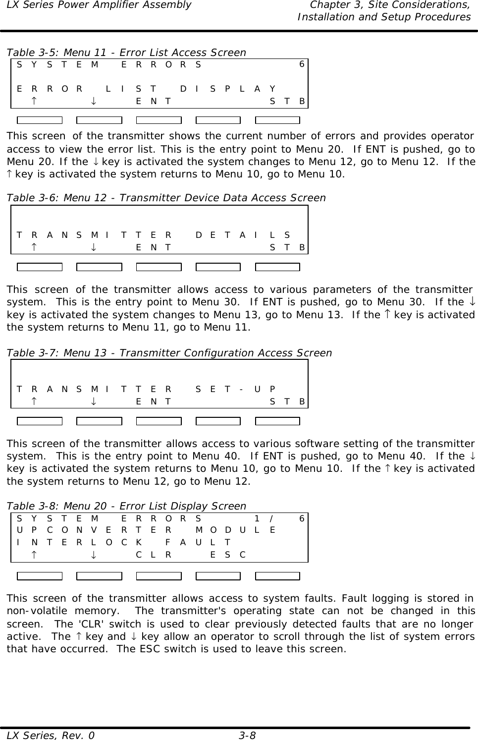 LX Series Power Amplifier Assembly Chapter 3, Site Considerations,   Installation and Setup Procedures LX Series, Rev. 0 3-8 Table 3-5: Menu 11 - Error List Access Screen S Y S T E M  E R R O R S       60                     E R R O R  L I S T  D I S P L A Y     ↑    ↓     E N T       S T B This screen  of the transmitter shows the current number of errors and provides operator access to view the error list. This is the entry point to Menu 20.  If ENT is pushed, go to Menu 20. If the ↓ key is activated the system changes to Menu 12, go to Menu 12.  If the ↑ key is activated the system returns to Menu 10, go to Menu 10.  Table 3-6: Menu 12 - Transmitter Device Data Access Screen                                         T R A N S M I T T E R  D E T A I L S   ↑    ↓     E N T       S T B  This screen of the transmitter allows access to various parameters of the transmitter system.  This is the entry point to Menu 30.  If ENT is pushed, go to Menu 30.  If the ↓ key is activated the system changes to Menu 13, go to Menu 13.  If the ↑ key is activated the system returns to Menu 11, go to Menu 11.  Table 3-7: Menu 13 - Transmitter Configuration Access Screen                                         T R A N S M I T T E R  S E T - U P     ↑    ↓     E N T       S T B  This screen of the transmitter allows access to various software setting of the transmitter system.  This is the entry point to Menu 40.  If ENT is pushed, go to Menu 40.  If the ↓ key is activated the system returns to Menu 10, go to Menu 10.  If the ↑ key is activated the system returns to Menu 12, go to Menu 12.  Table 3-8: Menu 20 - Error List Display Screen S Y S T E M  E R R O R S    1 /  6 U P C O N V E R T E R  M O D U L E    I N T E R L O C K  F A U L T       ↑    ↓     C L R     E S C       This screen of the transmitter allows access to system faults. Fault logging is stored in non-volatile memory.  The transmitter&apos;s operating state can not be changed in this screen.  The &apos;CLR&apos; switch is used to clear previously detected faults that are no longer active.  The ↑ key and ↓ key allow an operator to scroll through the list of system errors that have occurred.  The ESC switch is used to leave this screen.    