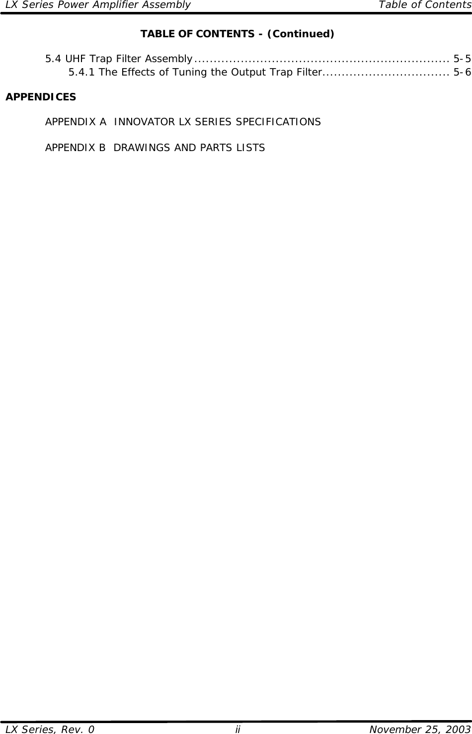 LX Series Power Amplifier Assembly    Table of Contents  LX Series, Rev. 0    November 25, 2003 ii TABLE OF CONTENTS - (Continued)   5.4 UHF Trap Filter Assembly.................................................................. 5-5     5.4.1 The Effects of Tuning the Output Trap Filter................................. 5-6  APPENDICES   APPENDIX A  INNOVATOR LX SERIES SPECIFICATIONS   APPENDIX B  DRAWINGS AND PARTS LISTS    