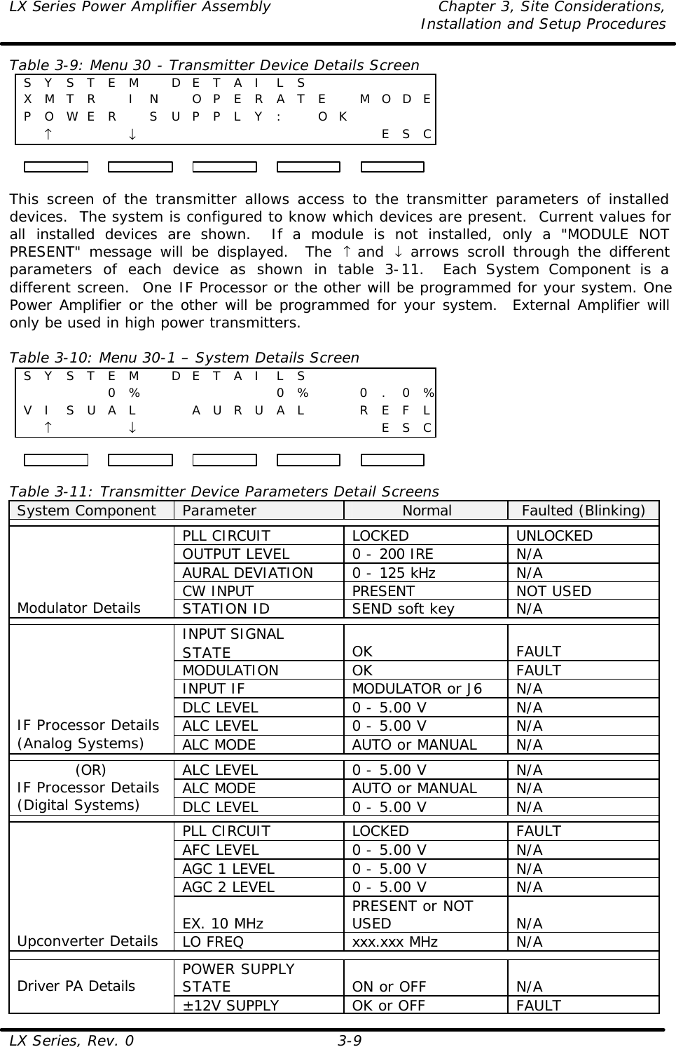 LX Series Power Amplifier Assembly Chapter 3, Site Considerations,   Installation and Setup Procedures LX Series, Rev. 0 3-9 Table 3-9: Menu 30 - Transmitter Device Details Screen S Y S T E M  D E T A I L S       X M T R  I N  O P E R A T E  M O D E P O WE R  S U P P L Y :  O K         ↑    ↓             E S C  This screen of the transmitter allows access to the transmitter parameters of installed devices.  The system is configured to know which devices are present.  Current values for all installed devices are shown.  If a module is not installed, only a &quot;MODULE NOT PRESENT&quot; message will be displayed.  The  ↑ and  ↓ arrows scroll through the different parameters of each device as shown in table 3-11.  Each System Component is a different screen.  One IF Processor or the other will be programmed for your system. One Power Amplifier or the other will be programmed for your system.  External Amplifier will only be used in high power transmitters.  Table 3-10: Menu 30-1 – System Details Screen S Y S T E M  D E T A I L S               0 %      0 %    0 . 0 %V I S U A L     A U R U A L     R E F L  ↑    ↓             E S C  Table 3-11: Transmitter Device Parameters Detail Screens System Component Parameter Normal Faulted (Blinking)  PLL CIRCUIT LOCKED UNLOCKED OUTPUT LEVEL 0 - 200 IRE N/A AURAL DEVIATION  0 - 125 kHz N/A CW INPUT PRESENT NOT USED Modulator Details STATION ID SEND soft key N/A  INPUT SIGNAL STATE OK FAULT MODULATION OK FAULT INPUT IF MODULATOR or J6 N/A DLC LEVEL 0 - 5.00 V N/A ALC LEVEL 0 - 5.00 V N/A IF Processor Details (Analog Systems) ALC MODE AUTO or MANUAL N/A  ALC LEVEL 0 - 5.00 V N/A ALC MODE AUTO or MANUAL N/A (OR) IF Processor Details (Digital Systems) DLC LEVEL 0 - 5.00 V N/A  PLL CIRCUIT LOCKED FAULT AFC LEVEL 0 - 5.00 V N/A AGC 1 LEVEL 0 - 5.00 V N/A AGC 2 LEVEL 0 - 5.00 V N/A EX. 10 MHz PRESENT or NOT USED N/A Upconverter Details LO FREQ xxx.xxx MHz N/A  POWER SUPPLY STATE ON or OFF N/A Driver PA Details ±12V SUPPLY OK or OFF FAULT 