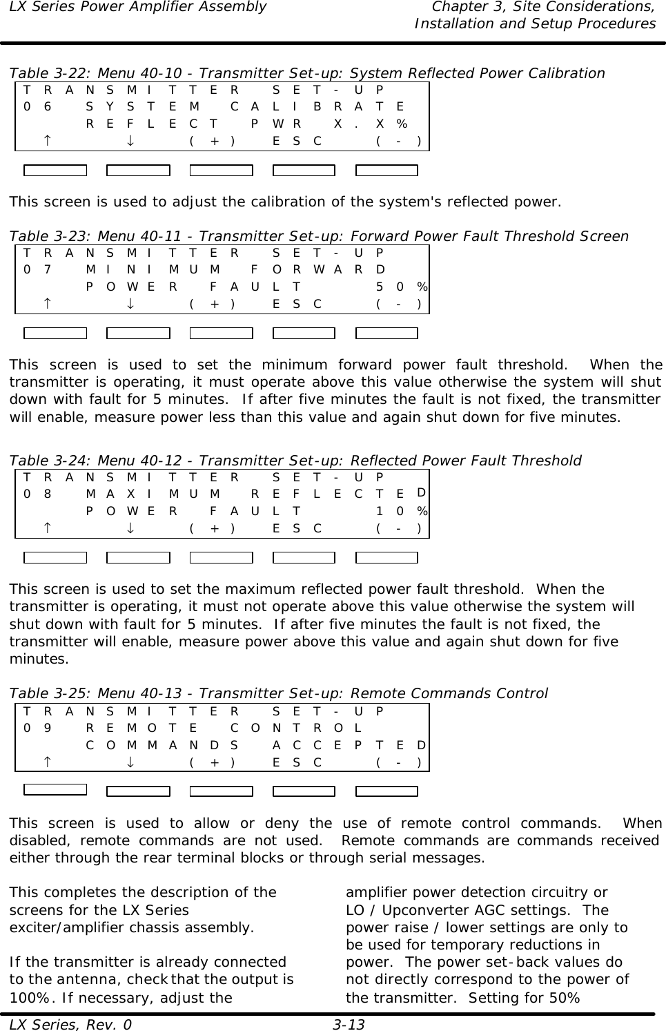 LX Series Power Amplifier Assembly Chapter 3, Site Considerations,   Installation and Setup Procedures LX Series, Rev. 0 3-13 Table 3-22: Menu 40-10 - Transmitter Set-up: System Reflected Power Calibration T R A N S M I T T E R   S E T - U P    0 6   S Y S T E M  C A L I B R A T E          R E F L E C T  P WR  X . X %  ↑    ↓     ( + )  E S C     ( - )  This screen is used to adjust the calibration of the system&apos;s reflected power.    Table 3-23: Menu 40-11 - Transmitter Set-up: Forward Power Fault Threshold Screen T R A N S M I T T E R   S E T - U P    0 7   M I N I M U M  F O R WA R D            P O WE R  F A U L T    5 0 % ↑    ↓     ( + )  E S C     ( - )  This screen is used to set the minimum forward power fault threshold.  When the transmitter is operating, it must operate above this value otherwise the system will shut down with fault for 5 minutes.  If after five minutes the fault is not fixed, the transmitter will enable, measure power less than this value and again shut down for five minutes.  Table 3-24: Menu 40-12 - Transmitter Set-up: Reflected Power Fault Threshold T R A N S M I T T E R   S E T - U P    0 8   M A X I M U M  R E F L E C T E D         P O WE R  F A U L T    1 0 % ↑    ↓     ( + )  E S C     ( - )  This screen is used to set the maximum reflected power fault threshold.  When the transmitter is operating, it must not operate above this value otherwise the system will shut down with fault for 5 minutes.  If after five minutes the fault is not fixed, the transmitter will enable, measure power above this value and again shut down for five minutes.  Table 3-25: Menu 40-13 - Transmitter Set-up: Remote Commands Control T R A N S M I T T E R   S E T - U P    0 9   R E M O T E  C O N T R O L          C O M M A N D S  A C C E P T E D  ↑    ↓     ( + )  E S C     ( - )  This screen is used to allow or deny the use of remote control commands.  When disabled, remote commands are not used.  Remote commands are commands received either through the rear terminal blocks or through serial messages.  This completes the description of the screens for the LX Series exciter/amplifier chassis assembly.  If the transmitter is already connected to the antenna, check that the output is 100%. If necessary, adjust the amplifier power detection circuitry or LO / Upconverter AGC settings.  The power raise / lower settings are only to be used for temporary reductions in power.  The power set-back values do not directly correspond to the power of the transmitter.  Setting for 50% 