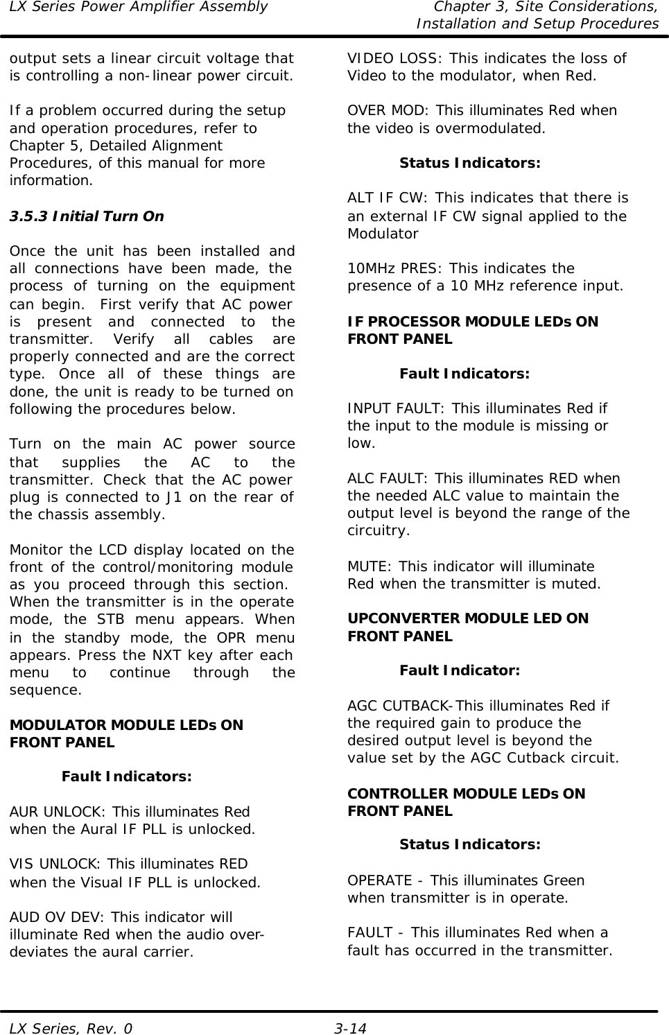 LX Series Power Amplifier Assembly Chapter 3, Site Considerations,   Installation and Setup Procedures LX Series, Rev. 0 3-14 output sets a linear circuit voltage that is controlling a non-linear power circuit.   If a problem occurred during the setup and operation procedures, refer to Chapter 5, Detailed Alignment Procedures, of this manual for more information.  3.5.3 Initial Turn On  Once the unit has been installed and all connections have been made, the process of turning on the equipment can begin.  First verify that AC power is present and connected to the transmitter. Verify all cables are properly connected and are the correct type. Once all of these things are done, the unit is ready to be turned on following the procedures below.  Turn on the main AC power source that supplies the AC to the transmitter. Check that the AC power plug is connected to J1 on the rear of the chassis assembly.  Monitor the LCD display located on the front of the control/monitoring module as you proceed through this section.  When the transmitter is in the operate mode, the STB menu appears. When in the standby mode, the OPR menu appears. Press the NXT key after each menu to continue through the sequence.  MODULATOR MODULE LEDs ON FRONT PANEL  Fault Indicators:  AUR UNLOCK: This illuminates Red when the Aural IF PLL is unlocked.  VIS UNLOCK: This illuminates RED when the Visual IF PLL is unlocked.  AUD OV DEV: This indicator will illuminate Red when the audio over-deviates the aural carrier.  VIDEO LOSS: This indicates the loss of Video to the modulator, when Red.  OVER MOD: This illuminates Red when the video is overmodulated.  Status Indicators:  ALT IF CW: This indicates that there is an external IF CW signal applied to the Modulator  10MHz PRES: This indicates the presence of a 10 MHz reference input.  IF PROCESSOR MODULE LEDs ON FRONT PANEL  Fault Indicators:  INPUT FAULT: This illuminates Red if the input to the module is missing or low.  ALC FAULT: This illuminates RED when the needed ALC value to maintain the output level is beyond the range of the circuitry.  MUTE: This indicator will illuminate Red when the transmitter is muted.  UPCONVERTER MODULE LED ON FRONT PANEL  Fault Indicator:  AGC CUTBACK-This illuminates Red if the required gain to produce the desired output level is beyond the value set by the AGC Cutback circuit.  CONTROLLER MODULE LEDs ON FRONT PANEL  Status Indicators:  OPERATE - This illuminates Green when transmitter is in operate.  FAULT - This illuminates Red when a fault has occurred in the transmitter.  